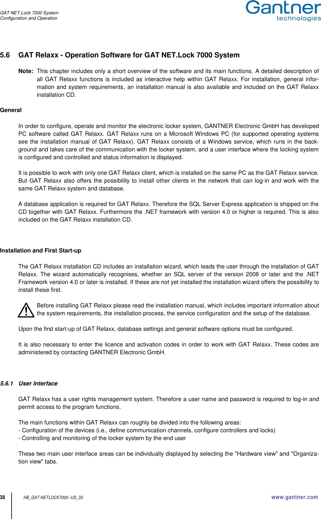 GAT NET.Lock 7000 System Configuration and Operation  38 HB_GAT-NETLOCK7000--US_33 www.gantner.com 5.6  GAT Relaxx - Operation Software for GAT NET.Lock 7000 System   Note:  This chapter includes only a short overview of the software and its main functions. A detailed description of all GAT Relaxx functions is included as interactive help within GAT Relaxx. For installation, general infor-mation and system requirements, an installation manual is also available and included on the GAT Relaxx installation CD.  General  In order to configure, operate and monitor the electronic locker system, GANTNER Electronic GmbH has developed PC software called GAT Relaxx. GAT Relaxx runs on a Microsoft Windows PC (for supported operating systems see the installation manual of GAT Relaxx). GAT Relaxx consists of a Windows service, which runs in the back-ground and takes care of the communication with the locker system, and a user interface where the locking system is configured and controlled and status information is displayed.  It is possible to work with only one GAT Relaxx client, which is installed on the same PC as the GAT Relaxx service. But GAT Relaxx also offers the possibility to install other clients in the network that can log-in and work with the same GAT Relaxx system and database.  A database application is required for GAT Relaxx. Therefore the SQL Server Express application is shipped on the CD together with GAT Relaxx. Furthermore the .NET framework with version 4.0 or higher is required. This is also included on the GAT Relaxx installation CD.    Installation and First Start-up  The GAT Relaxx installation CD includes an installation wizard, which leads the user through the installation of GAT Relaxx. The  wizard  automatically recognises, whether  an SQL server of the  version 2008  or later  and  the .NET Framework version 4.0 or later is installed. If these are not yet installed the installation wizard offers the possibility to install these first.  Before installing GAT Relaxx please read the installation manual, which includes important information about the system requirements, the installation process, the service configuration and the setup of the database.  Upon the first start-up of GAT Relaxx, database settings and general software options must be configured.  It is also necessary to enter the licence and activation codes in order to work with GAT Relaxx. These codes are administered by contacting GANTNER Electronic GmbH.      5.6.1  User Interface  GAT Relaxx has a user rights management system. Therefore a user name and password is required to log-in and permit access to the program functions.  The main functions within GAT Relaxx can roughly be divided into the following areas: - Configuration of the devices (i.e., define communication channels, configure controllers and locks) - Controlling and monitoring of the locker system by the end user  These two main user interface areas can be individually displayed by selecting the &quot;Hardware view&quot; and &quot;Organiza-tion view&quot; tabs.  