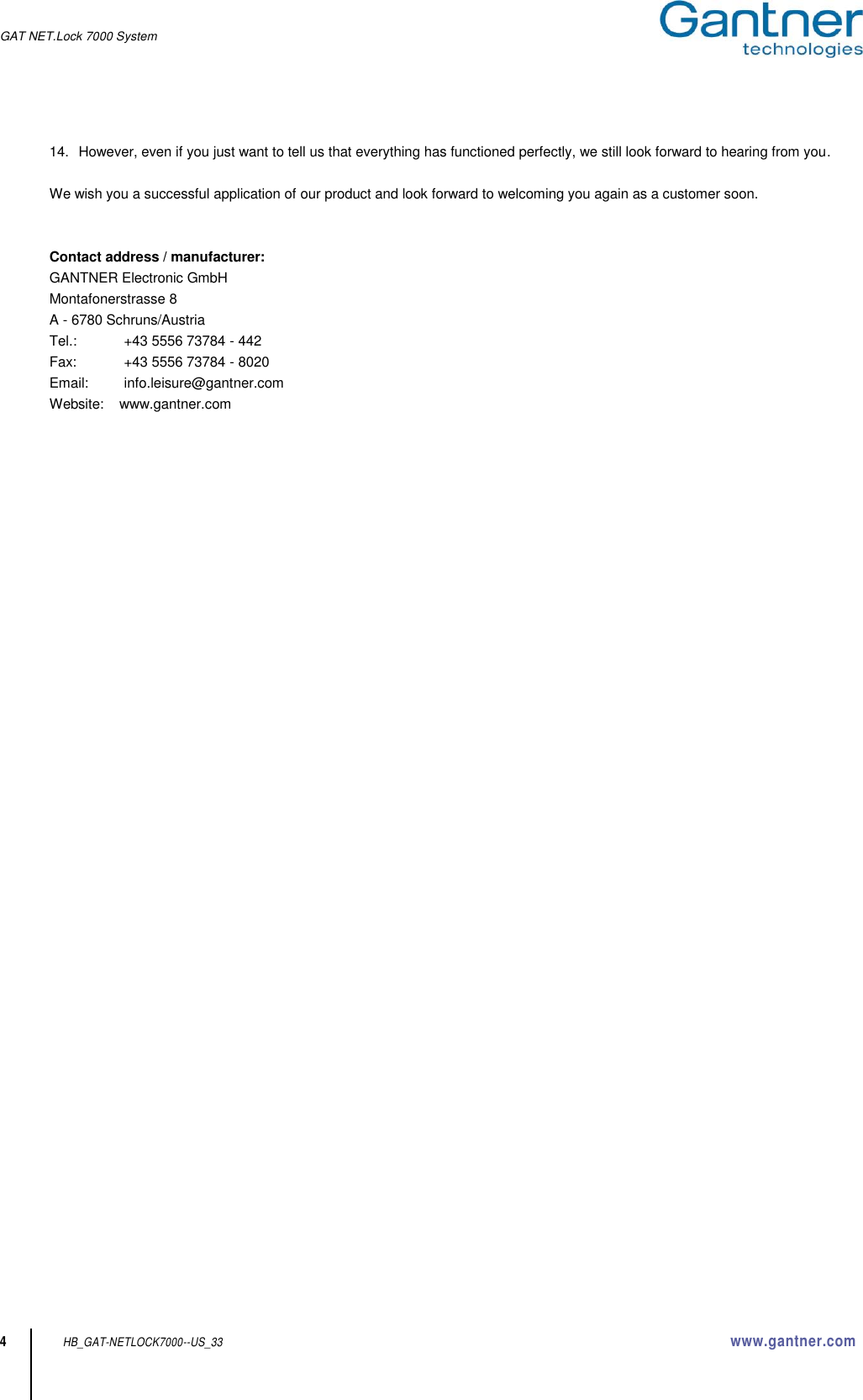 GAT NET.Lock 7000 System    4 HB_GAT-NETLOCK7000--US_33 www.gantner.com 14.  However, even if you just want to tell us that everything has functioned perfectly, we still look forward to hearing from you.  We wish you a successful application of our product and look forward to welcoming you again as a customer soon.   Contact address / manufacturer: GANTNER Electronic GmbH Montafonerstrasse 8 A - 6780 Schruns/Austria Tel.:   +43 5556 73784 - 442 Fax:   +43 5556 73784 - 8020 Email:   info.leisure@gantner.com Website:    www.gantner.com   