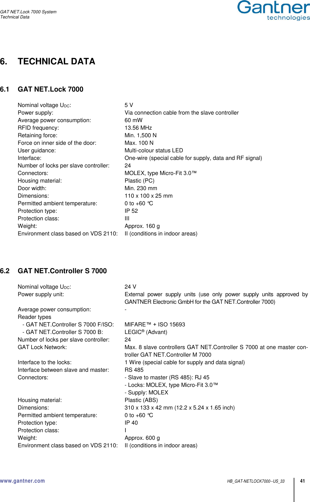 GAT NET.Lock 7000 System Technical Data www.gantner.com  HB_GAT-NETLOCK7000--US_33 41 6.  TECHNICAL DATA   6.1  GAT NET.Lock 7000  Nominal voltage UDC:  5 V Power supply:  Via connection cable from the slave controller Average power consumption:  60 mW RFID frequency:  13.56 MHz Retaining force:  Min. 1,500 N Force on inner side of the door:  Max. 100 N User guidance:  Multi-colour status LED Interface:  One-wire (special cable for supply, data and RF signal) Number of locks per slave controller:  24 Connectors:  MOLEX, type Micro-Fit 3.0™ Housing material:  Plastic (PC) Door width:  Min. 230 mm Dimensions:  110 x 100 x 25 mm Permitted ambient temperature:  0 to +60 °C Protection type:  IP 52 Protection class:  III Weight:  Approx. 160 g Environment class based on VDS 2110:  II (conditions in indoor areas)     6.2  GAT NET.Controller S 7000  Nominal voltage UDC:  24 V Power supply unit:  External  power  supply  units  (use  only  power  supply  units  approved  by GANTNER Electronic GmbH for the GAT NET.Controller 7000) Average power consumption:  - Reader types    - GAT NET.Controller S 7000 F/ISO:  MIFARE™ + ISO 15693    - GAT NET.Controller S 7000 B:  LEGIC® (Advant) Number of locks per slave controller:  24 GAT Lock Network:  Max. 8 slave controllers GAT NET.Controller S 7000 at one master con-troller GAT NET.Controller M 7000 Interface to the locks:  1 Wire (special cable for supply and data signal) Interface between slave and master:  RS 485 Connectors:  - Slave to master (RS 485): RJ 45   - Locks: MOLEX, type Micro-Fit 3.0™   - Supply: MOLEX Housing material:  Plastic (ABS) Dimensions:  310 x 133 x 42 mm (12.2 x 5.24 x 1.65 inch) Permitted ambient temperature:  0 to +60 °C Protection type:  IP 40 Protection class:  I Weight:  Approx. 600 g Environment class based on VDS 2110:  II (conditions in indoor areas)  