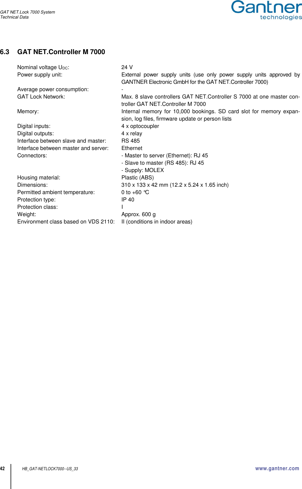 GAT NET.Lock 7000 System Technical Data  42 HB_GAT-NETLOCK7000--US_33 www.gantner.com 6.3  GAT NET.Controller M 7000  Nominal voltage UDC:  24 V Power supply unit:  External  power  supply  units  (use  only  power  supply  units  approved  by GANTNER Electronic GmbH for the GAT NET.Controller 7000) Average power consumption:  - GAT Lock Network:  Max. 8 slave controllers GAT NET.Controller S 7000 at one master con-troller GAT NET.Controller M 7000 Memory:  Internal  memory  for 10,000 bookings. SD card  slot  for memory  expan-sion, log files, firmware update or person lists Digital inputs:  4 x optocoupler Digital outputs:  4 x relay Interface between slave and master:  RS 485 Interface between master and server:  Ethernet Connectors:  - Master to server (Ethernet): RJ 45   - Slave to master (RS 485): RJ 45   - Supply: MOLEX Housing material:  Plastic (ABS) Dimensions:  310 x 133 x 42 mm (12.2 x 5.24 x 1.65 inch) Permitted ambient temperature:  0 to +60 °C Protection type:  IP 40 Protection class:  I Weight:  Approx. 600 g Environment class based on VDS 2110:  II (conditions in indoor areas)        