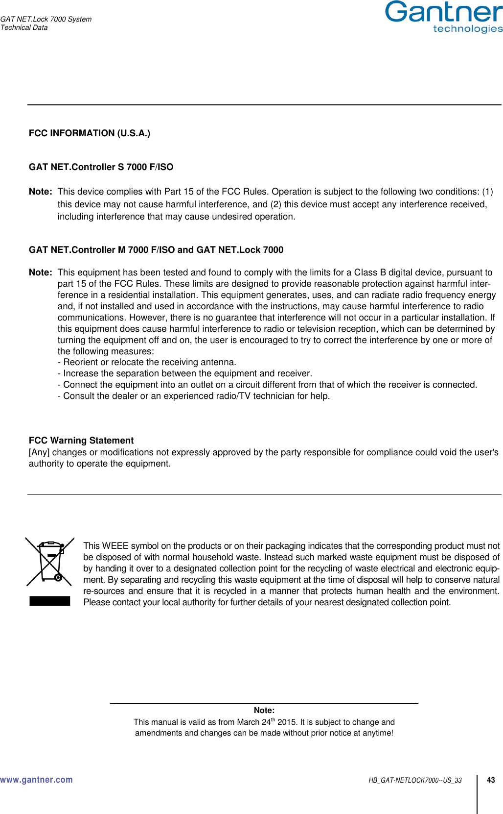 GAT NET.Lock 7000 System Technical Data www.gantner.com  HB_GAT-NETLOCK7000--US_33 43     FCC INFORMATION (U.S.A.)   GAT NET.Controller S 7000 F/ISO  Note:  This device complies with Part 15 of the FCC Rules. Operation is subject to the following two conditions: (1) this device may not cause harmful interference, and (2) this device must accept any interference received, including interference that may cause undesired operation.   GAT NET.Controller M 7000 F/ISO and GAT NET.Lock 7000  Note:  This equipment has been tested and found to comply with the limits for a Class B digital device, pursuant to part 15 of the FCC Rules. These limits are designed to provide reasonable protection against harmful inter-ference in a residential installation. This equipment generates, uses, and can radiate radio frequency energy and, if not installed and used in accordance with the instructions, may cause harmful interference to radio communications. However, there is no guarantee that interference will not occur in a particular installation. If this equipment does cause harmful interference to radio or television reception, which can be determined by turning the equipment off and on, the user is encouraged to try to correct the interference by one or more of the following measures:   - Reorient or relocate the receiving antenna.   - Increase the separation between the equipment and receiver.   - Connect the equipment into an outlet on a circuit different from that of which the receiver is connected.   - Consult the dealer or an experienced radio/TV technician for help.    FCC Warning Statement [Any] changes or modifications not expressly approved by the party responsible for compliance could void the user&apos;s authority to operate the equipment.       This WEEE symbol on the products or on their packaging indicates that the corresponding product must not be disposed of with normal household waste. Instead such marked waste equipment must be disposed of by handing it over to a designated collection point for the recycling of waste electrical and electronic equip-ment. By separating and recycling this waste equipment at the time of disposal will help to conserve natural re-sources and ensure that it is recycled in  a manner that protects human health and the environment. Please contact your local authority for further details of your nearest designated collection point.        _                                                                                                                     _ Note: This manual is valid as from March 24th 2015. It is subject to change and amendments and changes can be made without prior notice at anytime! 