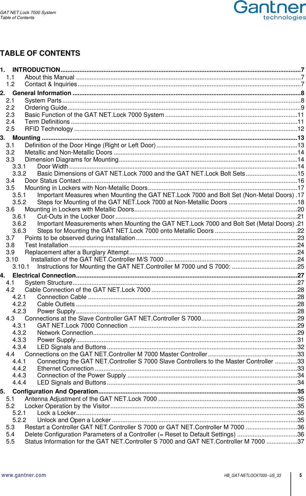 GAT NET.Lock 7000 System Table of Contents  www.gantner.com HB_GAT-NETLOCK7000--US_33 5 TABLE OF CONTENTS  1. INTRODUCTION ............................................................................................................................................ 7 1.1 About this Manual ................................................................................................................................... 7 1.2 Contact &amp; Inquiries .................................................................................................................................. 7 2. General Information ..................................................................................................................................... 8 2.1 System Parts ........................................................................................................................................... 8 2.2 Ordering Guide ........................................................................................................................................ 9 2.3 Basic Function of the GAT NET.Lock 7000 System ............................................................................. 11 2.4 Term Definitions .................................................................................................................................... 11 2.5 RFID Technology .................................................................................................................................. 12 3. Mounting ..................................................................................................................................................... 13 3.1 Definition of the Door Hinge (Right or Left Door) .................................................................................. 13 3.2 Metallic and Non-Metallic Doors ........................................................................................................... 14 3.3 Dimension Diagrams for Mounting ........................................................................................................ 14 3.3.1 Door Width ..................................................................................................................................... 14 3.3.2 Basic Dimensions of GAT NET.Lock 7000 and the GAT NET.Lock Bolt Sets .............................. 15 3.4 Door Status Contact .............................................................................................................................. 16 3.5 Mounting in Lockers with Non-Metallic Doors ....................................................................................... 17 3.5.1 Important Measures when Mounting the GAT NET.Lock 7000 and Bolt Set (Non-Metal Doors) . 17 3.5.2 Steps for Mounting of the GAT NET.Lock 7000 at Non-Metallic Doors ........................................ 18 3.6 Mounting in Lockers with Metallic Doors ............................................................................................... 20 3.6.1 Cut-Outs in the Locker Door .......................................................................................................... 21 3.6.2 Important Measurements when Mounting the GAT NET.Lock 7000 and Bolt Set (Metal Doors) . 21 3.6.3 Steps for Mounting the GAT NET.Lock 7000 onto Metallic Doors ................................................ 22 3.7 Points to be observed during Installation .............................................................................................. 23 3.8 Test Installation ..................................................................................................................................... 24 3.9 Replacement after a Burglary Attempt .................................................................................................. 24 3.10 Installation of the GAT NET.Controller M/S 7000 ............................................................................. 24 3.10.1 Instructions for Mounting the GAT NET.Controller M 7000 und S 7000: ...................................... 25 4. Electrical Connection ................................................................................................................................. 27 4.1 System Structure ................................................................................................................................... 27 4.2 Cable Connection of the GAT NET.Lock 7000 ..................................................................................... 28 4.2.1 Connection Cable .......................................................................................................................... 28 4.2.2 Cable Outlets ................................................................................................................................. 28 4.2.3 Power Supply ................................................................................................................................. 28 4.3 Connections at the Slave Controller GAT NET.Controller S 7000........................................................ 29 4.3.1 GAT NET.Lock 7000 Connection .................................................................................................. 29 4.3.2 Network Connection ....................................................................................................................... 29 4.3.3 Power Supply ................................................................................................................................. 31 4.3.4 LED Signals and Buttons ............................................................................................................... 32 4.4 Connections on the GAT NET.Controller M 7000 Master Controller .................................................... 33 4.4.1 Connecting the GAT NET.Controller S 7000 Slave Controllers to the Master Controller ............. 33 4.4.2 Ethernet Connection ...................................................................................................................... 33 4.4.3 Connection of the Power Supply ................................................................................................... 34 4.4.4 LED Signals and Buttons ............................................................................................................... 34 5. Configuration And Operation .................................................................................................................... 35 5.1 Antenna Adjustment of the GAT NET.Lock 7000 ................................................................................. 35 5.2 Locker Operation by the Visitor ............................................................................................................. 35 5.2.1 Lock a Locker ................................................................................................................................. 35 5.2.2 Unlock and Open a Locker ............................................................................................................ 35 5.3 Restart a Controller GAT NET.Controller S 7000 or GAT NET.Controller M 7000 .............................. 36 5.4 Delete Configuration Parameters of a Controller (= Reset to Default Settings) ................................... 36 5.5 Status Information for the GAT NET.Controller S 7000 and GAT NET.Controller M 7000 .................. 37 