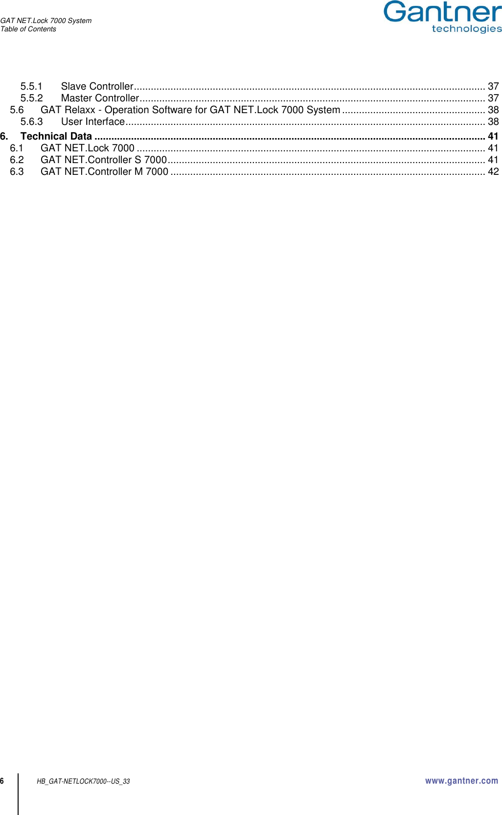 GAT NET.Lock 7000 System Table of Contents  6 HB_GAT-NETLOCK7000--US_33 www.gantner.com 5.5.1 Slave Controller ............................................................................................................................. 37 5.5.2 Master Controller ........................................................................................................................... 37 5.6 GAT Relaxx - Operation Software for GAT NET.Lock 7000 System ................................................... 38 5.6.3 User Interface ................................................................................................................................ 38 6. Technical Data ........................................................................................................................................... 41 6.1 GAT NET.Lock 7000 ............................................................................................................................ 41 6.2 GAT NET.Controller S 7000 ................................................................................................................. 41 6.3 GAT NET.Controller M 7000 ................................................................................................................ 42       