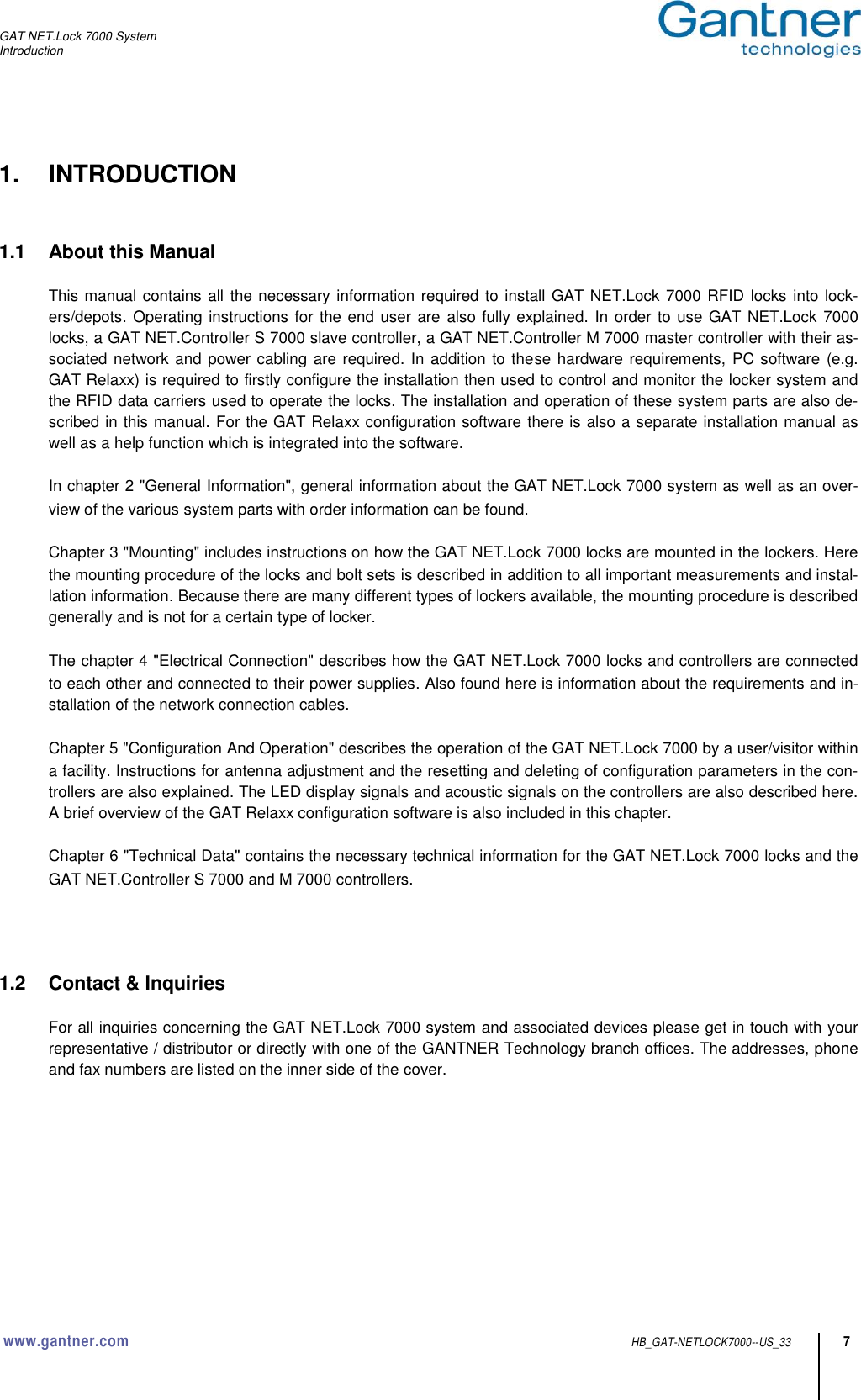 GAT NET.Lock 7000 System Introduction  www.gantner.com HB_GAT-NETLOCK7000--US_33 7 1.  INTRODUCTION   1.1  About this Manual  This manual contains all the necessary information required to install GAT NET.Lock 7000 RFID locks into lock-ers/depots. Operating instructions for the end user are also fully explained.  In order to use GAT NET.Lock 7000 locks, a GAT NET.Controller S 7000 slave controller, a GAT NET.Controller M 7000 master controller with their as-sociated network and power cabling are required. In addition to these hardware requirements, PC software (e.g. GAT Relaxx) is required to firstly configure the installation then used to control and monitor the locker system and the RFID data carriers used to operate the locks. The installation and operation of these system parts are also de-scribed in this manual. For the GAT Relaxx configuration software there is also a separate installation manual as well as a help function which is integrated into the software.  In chapter 2 &quot;General Information&quot;, general information about the GAT NET.Lock 7000 system as well as an over-view of the various system parts with order information can be found.  Chapter 3 &quot;Mounting&quot; includes instructions on how the GAT NET.Lock 7000 locks are mounted in the lockers. Here the mounting procedure of the locks and bolt sets is described in addition to all important measurements and instal-lation information. Because there are many different types of lockers available, the mounting procedure is described generally and is not for a certain type of locker.  The chapter 4 &quot;Electrical Connection&quot; describes how the GAT NET.Lock 7000 locks and controllers are connected to each other and connected to their power supplies. Also found here is information about the requirements and in-stallation of the network connection cables.  Chapter 5 &quot;Configuration And Operation&quot; describes the operation of the GAT NET.Lock 7000 by a user/visitor within a facility. Instructions for antenna adjustment and the resetting and deleting of configuration parameters in the con-trollers are also explained. The LED display signals and acoustic signals on the controllers are also described here. A brief overview of the GAT Relaxx configuration software is also included in this chapter.   Chapter 6 &quot;Technical Data&quot; contains the necessary technical information for the GAT NET.Lock 7000 locks and the GAT NET.Controller S 7000 and M 7000 controllers.     1.2  Contact &amp; Inquiries  For all inquiries concerning the GAT NET.Lock 7000 system and associated devices please get in touch with your representative / distributor or directly with one of the GANTNER Technology branch offices. The addresses, phone and fax numbers are listed on the inner side of the cover.        