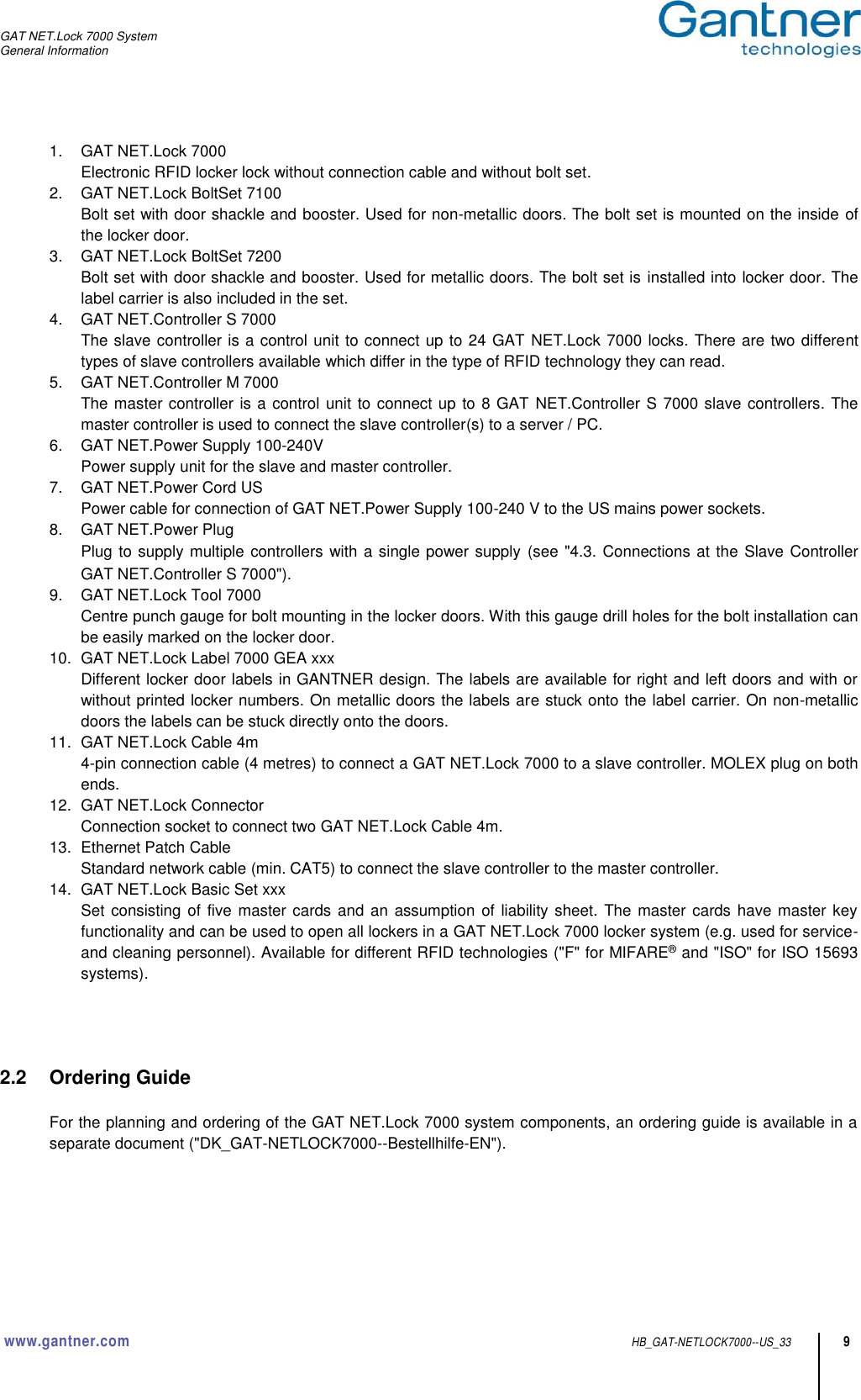 GAT NET.Lock 7000 System General Information  www.gantner.com HB_GAT-NETLOCK7000--US_33 9 1.  GAT NET.Lock 7000 Electronic RFID locker lock without connection cable and without bolt set.  2.  GAT NET.Lock BoltSet 7100 Bolt set with door shackle and booster. Used for non-metallic doors. The bolt set is mounted on the inside of the locker door. 3.  GAT NET.Lock BoltSet 7200 Bolt set with door shackle and booster. Used for metallic doors. The bolt set is installed into locker door. The label carrier is also included in the set. 4.  GAT NET.Controller S 7000 The slave controller is a control unit to connect up to 24 GAT NET.Lock 7000 locks. There are two different types of slave controllers available which differ in the type of RFID technology they can read. 5.  GAT NET.Controller M 7000 The master controller is a control unit to connect up to 8 GAT  NET.Controller S 7000 slave controllers. The master controller is used to connect the slave controller(s) to a server / PC. 6.  GAT NET.Power Supply 100-240V Power supply unit for the slave and master controller. 7.  GAT NET.Power Cord US Power cable for connection of GAT NET.Power Supply 100-240 V to the US mains power sockets. 8.  GAT NET.Power Plug Plug to supply multiple controllers with a single power supply (see &quot;4.3. Connections at the Slave Controller GAT NET.Controller S 7000&quot;). 9.  GAT NET.Lock Tool 7000 Centre punch gauge for bolt mounting in the locker doors. With this gauge drill holes for the bolt installation can be easily marked on the locker door. 10.  GAT NET.Lock Label 7000 GEA xxx Different locker door labels in GANTNER design. The labels are available for right and left doors and with or without printed locker numbers. On metallic doors the labels are stuck onto the label carrier. On non-metallic doors the labels can be stuck directly onto the doors.  11.  GAT NET.Lock Cable 4m 4-pin connection cable (4 metres) to connect a GAT NET.Lock 7000 to a slave controller. MOLEX plug on both ends. 12.  GAT NET.Lock Connector Connection socket to connect two GAT NET.Lock Cable 4m. 13.  Ethernet Patch Cable Standard network cable (min. CAT5) to connect the slave controller to the master controller. 14.  GAT NET.Lock Basic Set xxx Set consisting of five master cards and an assumption  of liability sheet. The master cards have master key functionality and can be used to open all lockers in a GAT NET.Lock 7000 locker system (e.g. used for service- and cleaning personnel). Available for different RFID technologies (&quot;F&quot; for MIFARE® and &quot;ISO&quot; for ISO 15693 systems).     2.2  Ordering Guide  For the planning and ordering of the GAT NET.Lock 7000 system components, an ordering guide is available in a separate document (&quot;DK_GAT-NETLOCK7000--Bestellhilfe-EN&quot;).      