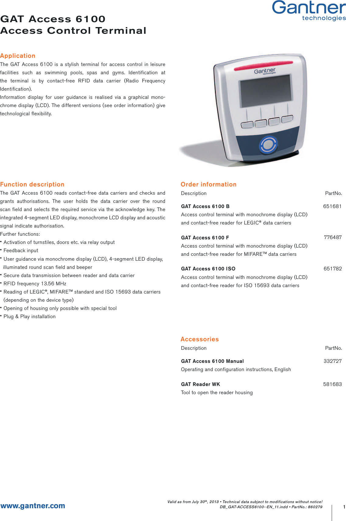 Function descriptionThe GAT Access 6100 reads contact-free data carriers and checks and grants authorisations. The user holds the data carrier over the round scan field and selects the required service via the acknowledge key. The integrated 4-segment LED display, monochrome LCD display and acoustic signal indicate authorisation. Further functions:• Activation of turnstiles, doors etc. via relay output• Feedback input• User guidance via monochrome display (LCD), 4-segment LED display,  illuminated round scan field and beeper• Secure data transmission between reader and data carrier• RFID frequency 13.56 MHz• Reading of LEGIC®, MIFARETM standard and ISO 15693 data carriers  (depending on the device type)• Opening of housing only possible with special tool• Plug &amp; Play installationGAT Access 6100Access Control TerminalApplicationThe GAT Access 6100 is a stylish terminal for access control in leisure facilities such as swimming pools, spas and gyms. Identification at the terminal is by contact-free RFID data carrier (Radio Frequency Identification).Information display for user guidance is realised via a graphical mono-chrome display (LCD). The different versions (see order information) give technological flexibility.Description PartNo.GAT Access 6100 BAccess control terminal with monochrome display (LCD)and contact-free reader for LEGIC® data carriers651681GAT Access 6100 FAccess control terminal with monochrome display (LCD)and contact-free reader for MIFARETM data carriers776487GAT Access 6100 ISOAccess control terminal with monochrome display (LCD)and contact-free reader for ISO 15693 data carriers6517821www.gantner.comOrder informationDescription PartNo.GAT Access 6100 ManualOperating and configuration instructions, English332727GAT Reader WKTool to open the reader housing581683AccessoriesValid as from July 30th, 2013 • Technical data subject to modifications without notice! DB_GAT-ACCESS6100--EN_11.indd • PartNo.: 860279