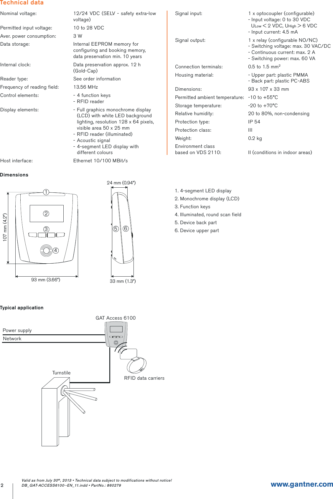 Nominal voltage: 12/24 VDC (SELV - safety extra-low voltage)Permitted input voltage: 10 to 28 VDCAver. power consumption: 3 WData storage: Internal EEPROM memory for configuring and booking memory, data preservation min. 10 yearsInternal clock: Data preservation approx. 12 h (Gold-Cap)Reader type: See order informationFrequency of reading field: 13.56 MHzControl elements: - 4 function keys- RFID readerDisplay elements: - Full graphics monochrome display (LCD) with white LED background lighting, resolution 128 x 64 pixels, visible area 50 x 25 mm- RFID reader (illuminated)- Acoustic signal- 4-segment LED display with different coloursHost interface: Ethernet 10/100 MBit/sSignal input: 1 x optocoupler (configurable)- Input voltage: 0 to 30 VDC  ULow &lt; 2 VDC, UHigh &gt; 6 VDC- Input current: 4.5 mASignal output: 1 x relay (configurable NO/NC)- Switching voltage: max. 30 VAC/DC- Continuous current: max. 2 A - Switching power: max. 60 VAConnection terminals: 0.5 to 1.5 mm2Housing material: - Upper part: plastic PMMA- Back part: plastic PC-ABSDimensions: 93 x 107 x 33 mmPermitted ambient temperature: -10 to +55°CStorage temperature: -20 to +70°CRelative humidity: 20 to 80%, non-condensingProtection type: IP 54Protection class: IIIWeight: 0.2 kgEnvironment classbased on VDS 2110: II (conditions in indoor areas)2www.gantner.comTechnical data93 mm (3.66”) 33 mm (1.3”)24 mm (0.94”)107 mm (4.2”)234561Typical applicationTurnstileRFID data carriersGAT Access 6100Power supplyNetworkDimensions1. 4-segment LED display2. Monochrome display (LCD)3. Function keys4. Illuminated, round scan field5. Device back part6. Device upper partValid as from July 30th, 2013 • Technical data subject to modifications without notice! DB_GAT-ACCESS6100--EN_11.indd • PartNo.: 860279