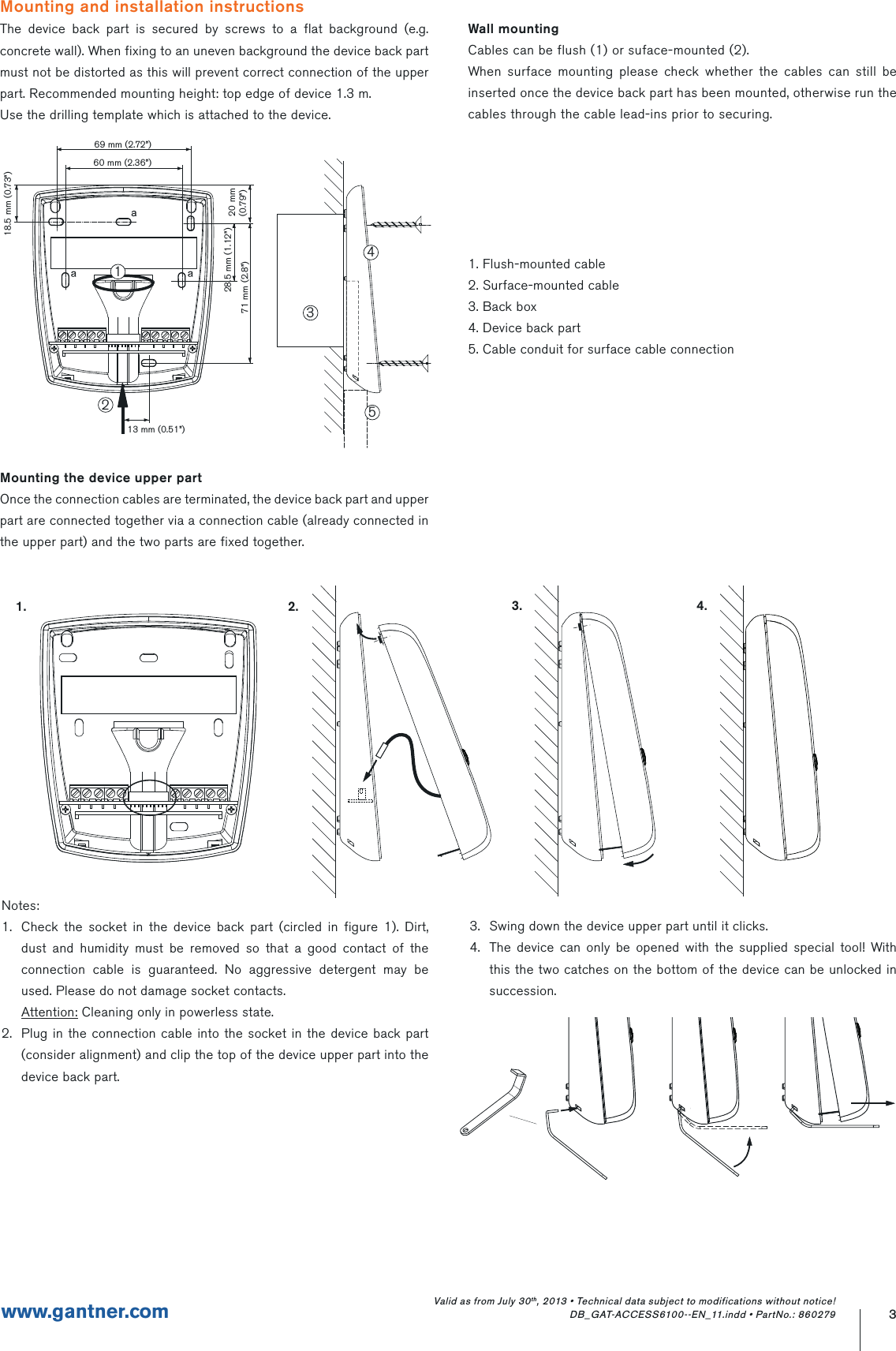 3www.gantner.comValid as from July 30th, 2013 • Technical data subject to modifications without notice! DB_GAT-ACCESS6100--EN_11.indd • PartNo.: 860279Mounting and installation instructionsThe device back part is secured by screws to a flat background (e.g. concrete wall). When fixing to an uneven background the device back part must not be distorted as this will prevent correct connection of the upper part. Recommended mounting height: top edge of device 1.3 m.Use the drilling template which is attached to the device.Mounting the device upper partOnce the connection cables are terminated, the device back part and upper part are connected together via a connection cable (already connected in the upper part) and the two parts are fixed together.    1.                                                                  2.         Notes:1.  Check the socket in the device back part (circled in figure 1). Dirt, dust and humidity must be removed so that a good contact of the connection cable is guaranteed. No aggressive detergent may be used. Please do not damage socket contacts. Attention: Cleaning only in powerless state.2.  Plug in the connection cable into the socket in the device back part (consider alignment) and clip the top of the device upper part into the device back part.Wall mountingCables can be flush (1) or suface-mounted (2).When surface mounting please check whether the cables can still be inserted once the device back part has been mounted, otherwise run the cables through the cable lead-ins prior to securing.1. Flush-mounted cable2. Surface-mounted cable3. Back box4. Device back part5. Cable conduit for surface cable connection           3.                                            4.3.  Swing down the device upper part until it clicks.4.  The device can only be opened with the supplied special tool! With this the two catches on the bottom of the device can be unlocked in succession.69 mm (2.72”)13 mm (0.51”)18.5 mm (0.73”)28.5 mm (1.12”) 20 mm(0.79”)71 mm (2.8”)60 mm (2.36”)23451