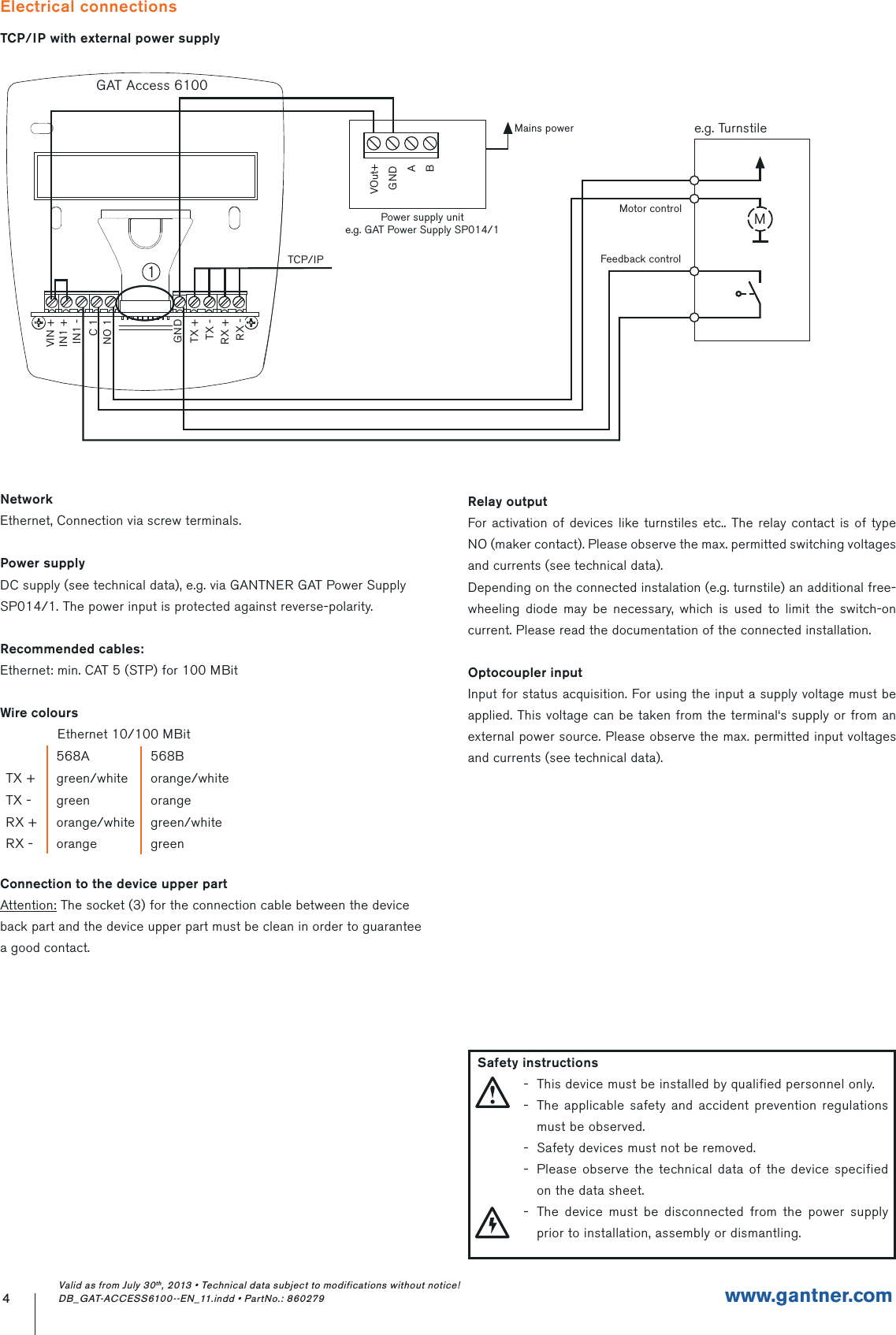 Electrical connectionsTCP/IP with external power supply4www.gantner.comValid as from July 30th, 2013 • Technical data subject to modifications without notice! DB_GAT-ACCESS6100--EN_11.indd • PartNo.: 860279NetworkEthernet, Connection via screw terminals.Power supplyDC supply (see technical data), e.g. via GANTNER GAT Power SupplySP014/1. The power input is protected against reverse-polarity.Recommended cables:Ethernet: min. CAT 5 (STP) for 100 MBitWire coloursEthernet 10/100 MBitConnection to the device upper partAttention: The socket (3) for the connection cable between the deviceback part and the device upper part must be clean in order to guaranteea good contact.568A 568BTX + green/white orange/whiteTX - green orangeRX + orange/white green/whiteRX - orange greenRelay outputFor activation of devices like turnstiles etc.. The relay contact is of type NO (maker contact). Please observe the max. permitted switching voltages and currents (see technical data).Depending on the connected instalation (e.g. turnstile) an additional free-wheeling diode may be necessary, which is used to limit the switch-on current. Please read the documentation of the connected installation.Optocoupler inputInput for status acquisition. For using the input a supply voltage must be applied. This voltage can be taken from the terminal‘s supply or from an external power source. Please observe the max. permitted input voltages and currents (see technical data).GAT Access 6100RX +TX -TX +GNDNO 1C 1IN1 -IN1 +RX -VIN +TCP/IPPower supply unite.g. GAT Power Supply SP014/1VOut+GNDABMains powerMotor controlFeedback controlMe.g. Turnstile1  Safety instructions-  This device must be installed by qualified personnel only.-  The applicable safety and accident prevention regulations must be observed.-  Safety devices must not be removed.-  Please observe the technical data of the device specified on the data sheet.-  The device must be disconnected from the power supply prior to installation, assembly or dismantling.