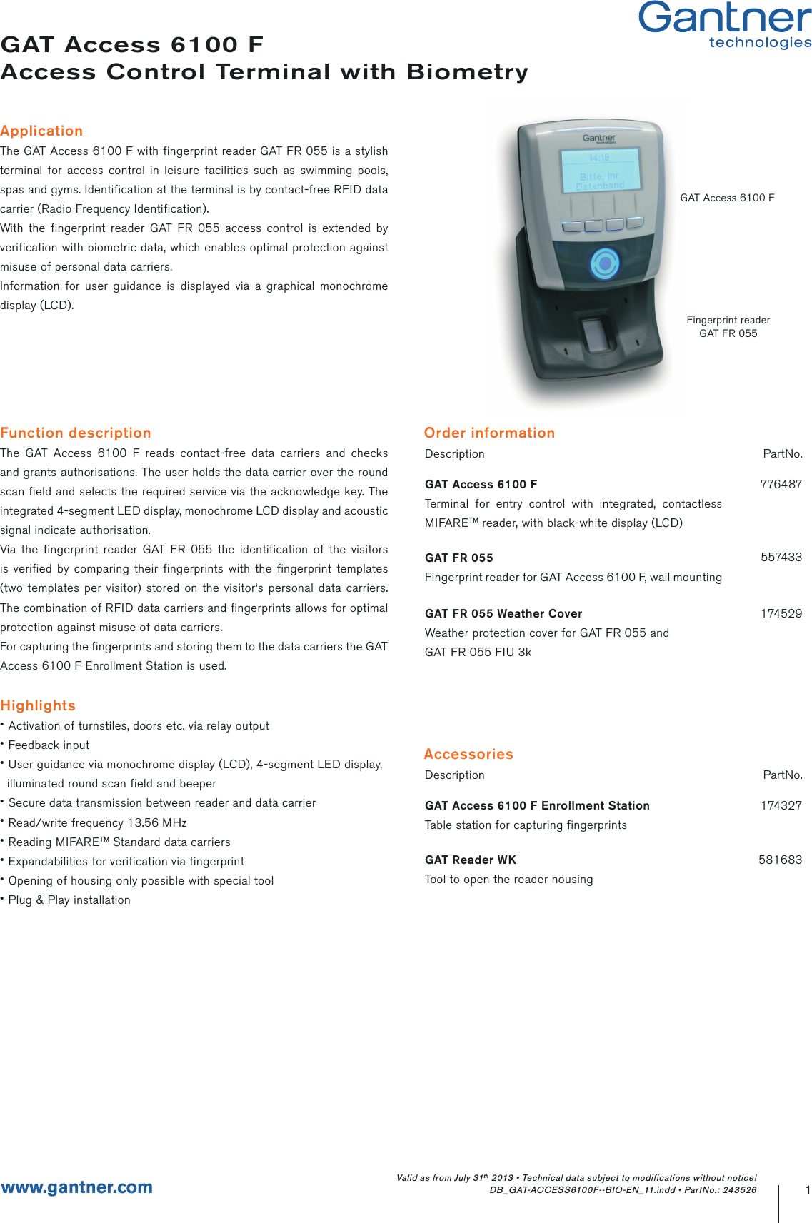 Function descriptionThe GAT Access 6100 F reads contact-free data carriers and checks and grants authorisations. The user holds the data carrier over the round scan field and selects the required service via the acknowledge key. The integrated 4-segment LED display, monochrome LCD display and acoustic signal indicate authorisation.Via the fingerprint reader GAT FR 055 the identification of the visitors is verified by comparing their fingerprints with the fingerprint templates (two templates per visitor) stored on the visitor‘s personal data carriers. The combination of RFID data carriers and fingerprints allows for optimal protection against misuse of data carriers.For capturing the fingerprints and storing them to the data carriers the GAT Access 6100 F Enrollment Station is used.Highlights• Activation of turnstiles, doors etc. via relay output• Feedback input• User guidance via monochrome display (LCD), 4-segment LED display,   illuminated round scan field and beeper• Secure data transmission between reader and data carrier• Read/write frequency 13.56 MHz• Reading MIFARETM Standard data carriers• Expandabilities for verification via fingerprint• Opening of housing only possible with special tool• Plug &amp; Play installationGAT Access 6100 FAccess Control Terminal with BiometryApplicationThe GAT Access 6100 F with fingerprint reader GAT FR 055 is a stylish terminal for access control in leisure facilities such as swimming pools, spas and gyms. Identification at the terminal is by contact-free RFID data carrier (Radio Frequency Identification).With the fingerprint reader GAT FR 055 access control is extended by verification with biometric data, which enables optimal protection against misuse of personal data carriers.Information for user guidance is displayed via a graphical monochrome display (LCD).Description PartNo.GAT Access 6100 FTerminal for entry control with integrated, contactless MIFARETM reader, with black-white display (LCD)776487GAT FR 055Fingerprint reader for GAT Access 6100 F, wall mounting557433GAT FR 055 Weather CoverWeather protection cover for GAT FR 055 andGAT FR 055 FIU 3k1745291www.gantner.comOrder informationDescription PartNo.GAT Access 6100 F Enrollment StationTable station for capturing fingerprints174327GAT Reader WKTool to open the reader housing581683AccessoriesValid as from July 31th 2013 • Technical data subject to modifications without notice! DB_GAT-ACCESS6100F--BIO-EN_11.indd • PartNo.: 243526GAT Access 6100 FFingerprint readerGAT FR 055