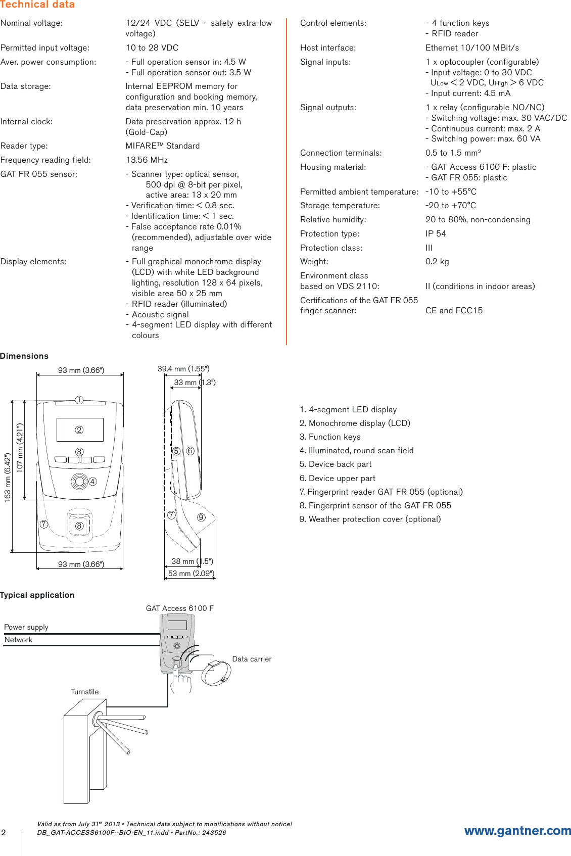 Nominal voltage: 12/24 VDC (SELV - safety extra-low voltage)Permitted input voltage: 10 to 28 VDCAver. power consumption: - Full operation sensor in: 4.5 W- Full operation sensor out: 3.5 WData storage: Internal EEPROM memory for configuration and booking memory, data preservation min. 10 yearsInternal clock: Data preservation approx. 12 h(Gold-Cap)Reader type: MIFARETM StandardFrequency reading field: 13.56 MHzGAT FR 055 sensor: - Scanner type: optical sensor,        500 dpi @ 8-bit per pixel,        active area: 13 x 20 mm- Verification time: &lt; 0.8 sec.- Identification time: &lt; 1 sec.- False acceptance rate 0.01% (recommended), adjustable over wide rangeDisplay elements: - Full graphical monochrome display (LCD) with white LED background lighting, resolution 128 x 64 pixels, visible area 50 x 25 mm- RFID reader (illuminated)- Acoustic signal- 4-segment LED display with different coloursControl elements: - 4 function keys- RFID readerHost interface: Ethernet 10/100 MBit/sSignal inputs: 1 x optocoupler (configurable)- Input voltage: 0 to 30 VDC  ULow &lt; 2 VDC, UHigh &gt; 6 VDC- Input current: 4.5 mASignal outputs: 1 x relay (configurable NO/NC)- Switching voltage: max. 30 VAC/DC- Continuous current: max. 2 A - Switching power: max. 60 VAConnection terminals: 0.5 to 1.5 mm2Housing material: - GAT Access 6100 F: plastic- GAT FR 055: plasticPermitted ambient temperature: -10 to +55°CStorage temperature: -20 to +70°CRelative humidity: 20 to 80%, non-condensingProtection type: IP 54Protection class: IIIWeight: 0.2 kgEnvironment classbased on VDS 2110: II (conditions in indoor areas)Certifications of the GAT FR 055 finger scanner: CE and FCC152www.gantner.comTechnical data93 mm (3.66”)93 mm (3.66”)33 mm (1.3”)107 mm (4.21”)2347798163 mm (6.42”)56139.4 mm (1.55”)38 mm (1.5”)53 mm (2.09”)Typical applicationTurnstileGAT Access 6100 FPower supplyNetworkData carrierDimensions1. 4-segment LED display2. Monochrome display (LCD)3. Function keys4. Illuminated, round scan field5. Device back part6. Device upper part7. Fingerprint reader GAT FR 055 (optional)8. Fingerprint sensor of the GAT FR 0559. Weather protection cover (optional)Valid as from July 31th 2013 • Technical data subject to modifications without notice! DB_GAT-ACCESS6100F--BIO-EN_11.indd • PartNo.: 243526