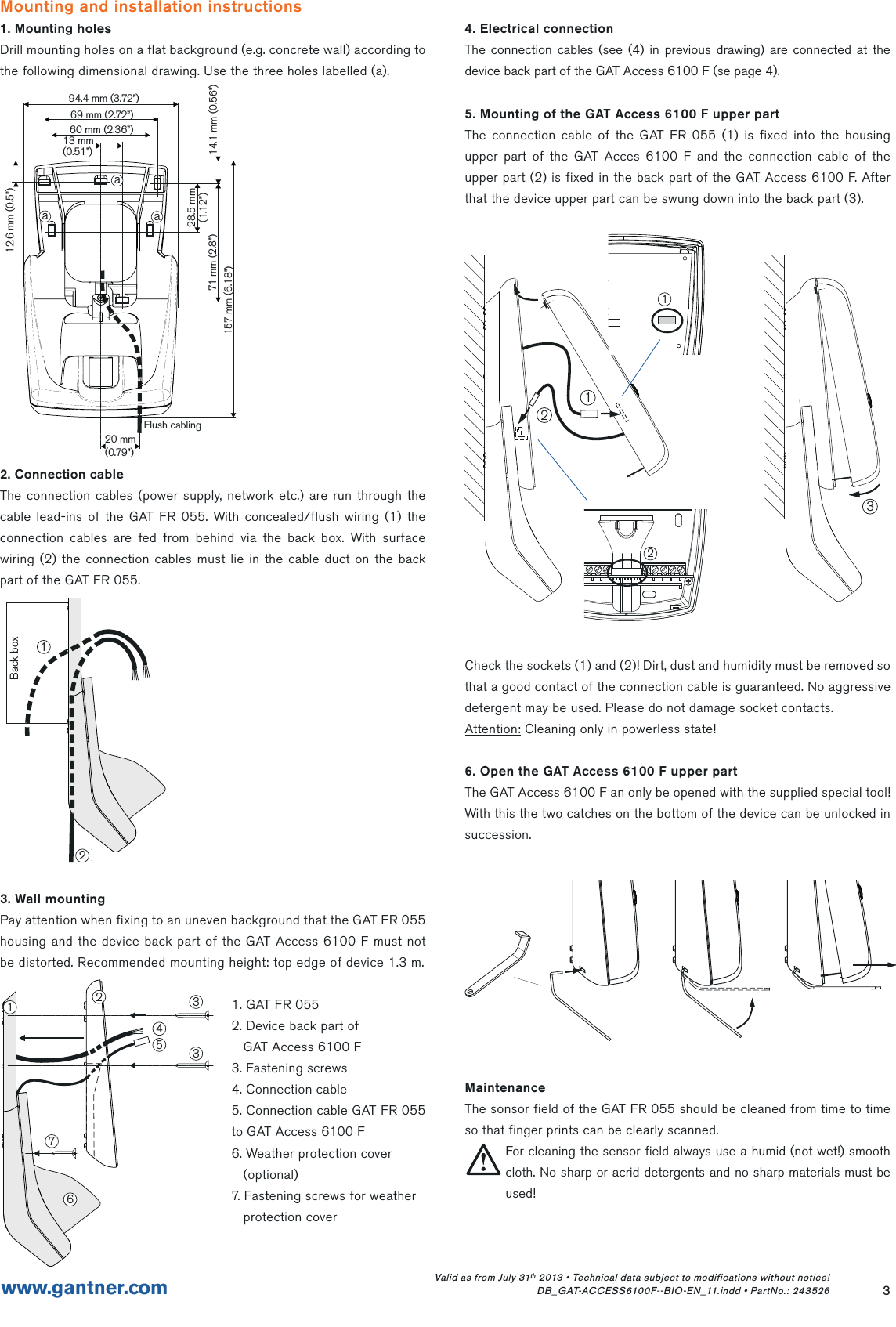 3www.gantner.comValid as from July 31th 2013 • Technical data subject to modifications without notice! DB_GAT-ACCESS6100F--BIO-EN_11.indd • PartNo.: 243526Mounting and installation instructions1. Mounting holesDrill mounting holes on a flat background (e.g. concrete wall) according to the following dimensional drawing. Use the three holes labelled (a).2. Connection cableThe connection cables (power supply, network etc.) are run through the cable lead-ins of the GAT FR 055. With concealed/flush wiring (1) the connection cables are fed from behind via the back box. With surface wiring (2) the connection cables must lie in the cable duct on the back part of the GAT FR 055.3. Wall mountingPay attention when fixing to an uneven background that the GAT FR 055 housing and the device back part of the GAT Access 6100 F must not be distorted. Recommended mounting height: top edge of device 1.3 m.1. GAT FR 0552. Device back part of   GAT Access 6100 F3. Fastening screws4. Connection cable5. Connection cable GAT FR 055   to GAT Access 6100 F6. Weather protection cover   (optional)7. Fastening screws for weather   protection cover94.4 mm (3.72”)60 mm (2.36”)13 mm(0.51”)69 mm (2.72”)20 mm(0.79”)Flush cabling28.5 mm(1.12”)71 mm (2.8”)157 mm (6.18”)14.1 mm (0.56”)12.6 mm (0.5”)aaa4. Electrical connectionThe connection cables (see (4) in previous drawing) are connected at the device back part of the GAT Access 6100 F (se page 4).5. Mounting of the GAT Access 6100 F upper partThe connection cable of the GAT FR 055 (1) is fixed into the housing upper part of the GAT Acces 6100 F and the connection cable of the upper part (2) is fixed in the back part of the GAT Access 6100 F. After that the device upper part can be swung down into the back part (3).Check the sockets (1) and (2)! Dirt, dust and humidity must be removed so that a good contact of the connection cable is guaranteed. No aggressive detergent may be used. Please do not damage socket contacts.Attention: Cleaning only in powerless state!6. Open the GAT Access 6100 F upper partThe GAT Access 6100 F an only be opened with the supplied special tool! With this the two catches on the bottom of the device can be unlocked in succession.12Back boxMaintenanceThe sonsor field of the GAT FR 055 should be cleaned from time to time so that finger prints can be clearly scanned.For cleaning the sensor field always use a humid (not wet!) smooth cloth. No sharp or acrid detergents and no sharp materials must be used!1673325412321