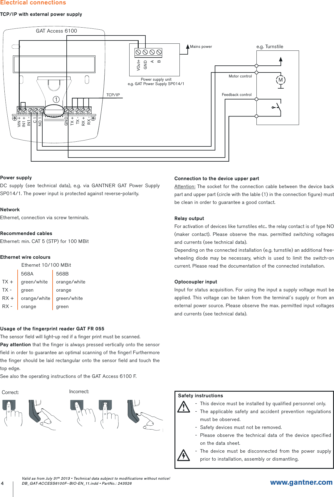 Electrical connectionsTCP/IP with external power supply4www.gantner.comGAT Access 6100RX +TX -TX +GNDNO 1C 1IN1 -IN1 +RX -VIN +TCP/IPPower supply unite.g. GAT Power Supply SP014/1VOut+GNDABMains powerMotor controlFeedback controlMe.g. Turnstile1Valid as from July 31th 2013 • Technical data subject to modifications without notice! DB_GAT-ACCESS6100F--BIO-EN_11.indd • PartNo.: 243526Power supplyDC supply (see technical data), e.g. via GANTNER GAT Power Supply SP014/1. The power input is protected against reverse-polarity.NetworkEthernet, connection via screw terminals.Recommended cablesEthernet: min. CAT 5 (STP) for 100 MBitEthernet wire coloursEthernet 10/100 MBitUsage of the fingerprint reader GAT FR 055The sensor field will light-up red if a finger print must be scanned.Pay attention that the finger is always pressed vertically onto the sensor field in order to guarantee an optimal scanning of the finger! Furthermore the finger should be laid rectangular onto the sensor field and touch the top edge.See also the operating instructions of the GAT Access 6100 F.568A 568BTX + green/white orange/whiteTX - green orangeRX + orange/white green/whiteRX - orange greenConnection to the device upper partAttention: The socket for the connection cable between the device back part and upper part (circle with the lable (1) in the connection figure) must be clean in order to guarantee a good contact.Relay outputFor activation of devices like turnstiles etc.. the relay contact is of type NO (maker contact). Please observe the max. permitted switching voltages and currents (see technical data).Depending on the connected installation (e.g. turnstile) an additional free-wheeling diode may be necessary, which is used to limit the switch-on current. Please read the documentation of the connected installation.Optocoupler inputInput for status acquisition. For using the input a supply voltage must be applied. This voltage can be taken from the terminal´s supply or from an external power source. Please observe the max. permitted input voltages and currents (see technical data).Correct:Incorrect:  Safety instructions-  This device must be installed by qualified personnel only.-  The applicable safety and accident prevention regulations must be observed.-  Safety devices must not be removed.-  Please observe the technical data of the device specified on the data sheet.-  The device must be disconnected from the power supply prior to installation, assembly or dismantling.