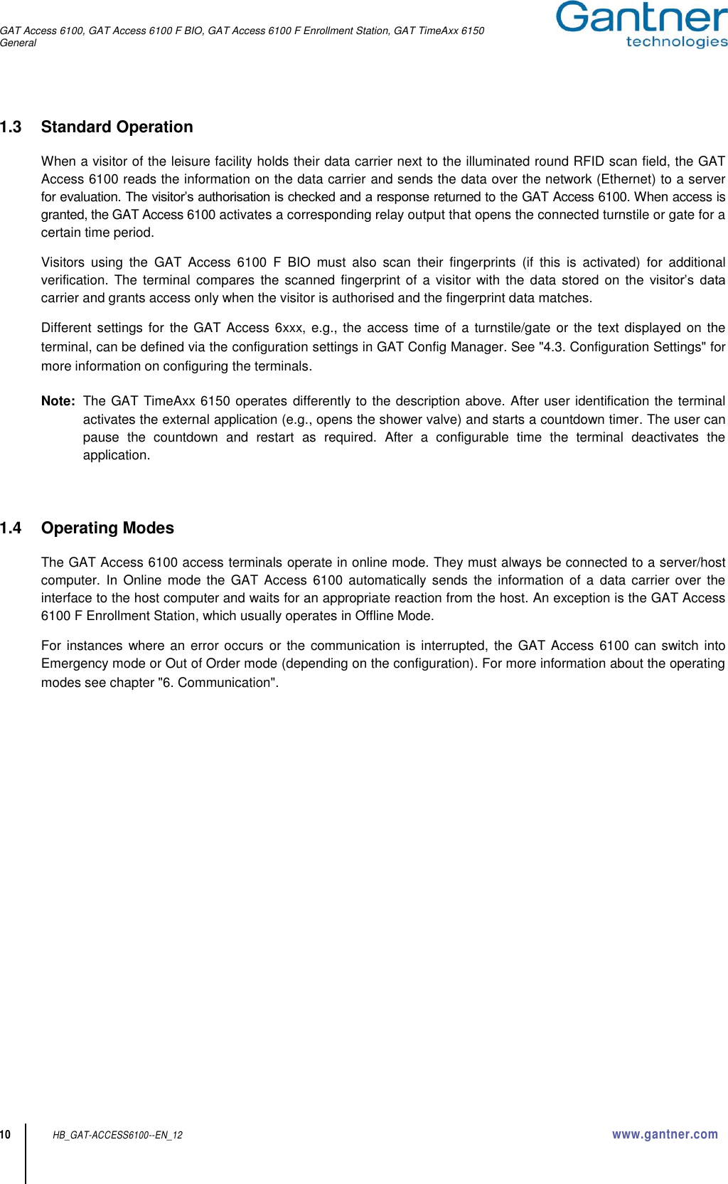 GAT Access 6100, GAT Access 6100 F BIO, GAT Access 6100 F Enrollment Station, GAT TimeAxx 6150 General  10 HB_GAT-ACCESS6100--EN_12  www.gantner.com 1.3  Standard Operation  When a visitor of the leisure facility holds their data carrier next to the illuminated round RFID scan field, the GAT Access 6100 reads the information on the data carrier and sends the data over the network (Ethernet) to a server for evaluation. The visitor’s authorisation is checked and a response returned to the GAT Access 6100. When access is granted, the GAT Access 6100 activates a corresponding relay output that opens the connected turnstile or gate for a certain time period.  Visitors  using  the  GAT  Access  6100  F  BIO  must  also  scan  their  fingerprints  (if  this  is  activated)  for  additional verification.  The  terminal compares  the  scanned  fingerprint of  a visitor  with the  data stored on  the visitor’s  data carrier and grants access only when the visitor is authorised and the fingerprint data matches.   Different settings for the  GAT Access 6xxx, e.g.,  the access time of a turnstile/gate or the text displayed on the terminal, can be defined via the configuration settings in GAT Config Manager. See &quot;4.3. Configuration Settings&quot; for more information on configuring the terminals.   Note:  The GAT TimeAxx 6150 operates differently to the description above. After user identification the terminal activates the external application (e.g., opens the shower valve) and starts a countdown timer. The user can pause  the  countdown  and  restart  as  required.  After  a  configurable  time  the  terminal  deactivates  the application.    1.4  Operating Modes  The GAT Access 6100 access terminals operate in online mode. They must always be connected to a server/host computer.  In  Online  mode  the  GAT Access  6100 automatically  sends  the information  of  a  data carrier  over  the interface to the host computer and waits for an appropriate reaction from the host. An exception is the GAT Access 6100 F Enrollment Station, which usually operates in Offline Mode.  For instances where an error occurs or the communication is interrupted, the GAT Access 6100 can switch into Emergency mode or Out of Order mode (depending on the configuration). For more information about the operating modes see chapter &quot;6. Communication&quot;.    