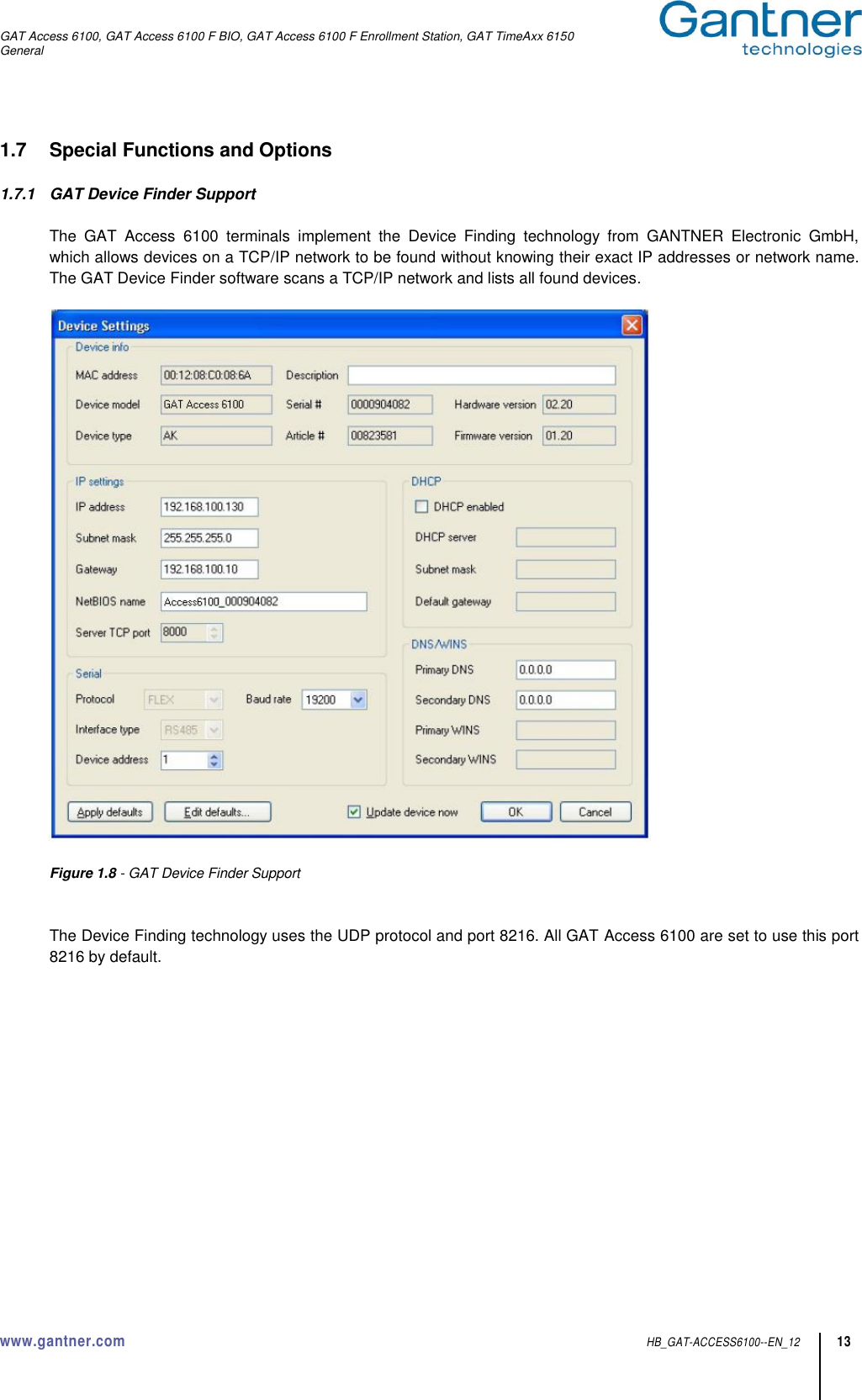 GAT Access 6100, GAT Access 6100 F BIO, GAT Access 6100 F Enrollment Station, GAT TimeAxx 6150 General www.gantner.com  HB_GAT-ACCESS6100--EN_12 13 1.7  Special Functions and Options  1.7.1  GAT Device Finder Support  The  GAT  Access  6100  terminals  implement  the  Device  Finding  technology  from  GANTNER  Electronic  GmbH, which allows devices on a TCP/IP network to be found without knowing their exact IP addresses or network name. The GAT Device Finder software scans a TCP/IP network and lists all found devices.    Figure 1.8 - GAT Device Finder Support   The Device Finding technology uses the UDP protocol and port 8216. All GAT Access 6100 are set to use this port 8216 by default.    