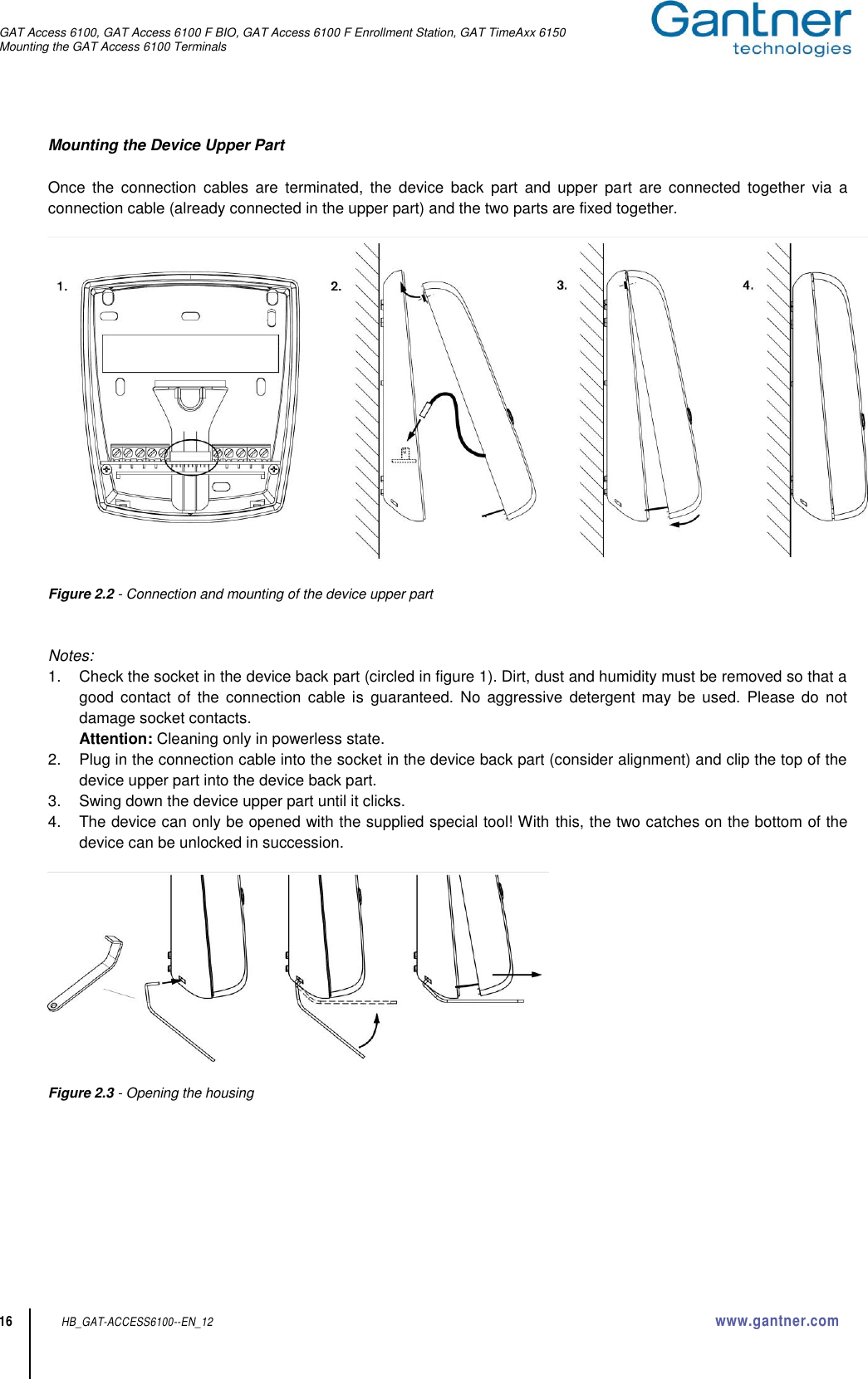 GAT Access 6100, GAT Access 6100 F BIO, GAT Access 6100 F Enrollment Station, GAT TimeAxx 6150 Mounting the GAT Access 6100 Terminals  16 HB_GAT-ACCESS6100--EN_12  www.gantner.com Mounting the Device Upper Part  Once  the  connection  cables  are  terminated,  the  device  back  part  and  upper  part  are  connected  together  via  a connection cable (already connected in the upper part) and the two parts are fixed together.    Figure 2.2 - Connection and mounting of the device upper part   Notes: 1.  Check the socket in the device back part (circled in figure 1). Dirt, dust and humidity must be removed so that a good  contact  of  the  connection  cable  is  guaranteed.  No  aggressive  detergent  may  be  used.  Please  do  not damage socket contacts. Attention: Cleaning only in powerless state. 2.  Plug in the connection cable into the socket in the device back part (consider alignment) and clip the top of the device upper part into the device back part. 3.  Swing down the device upper part until it clicks. 4.  The device can only be opened with the supplied special tool! With this, the two catches on the bottom of the device can be unlocked in succession.    Figure 2.3 - Opening the housing       