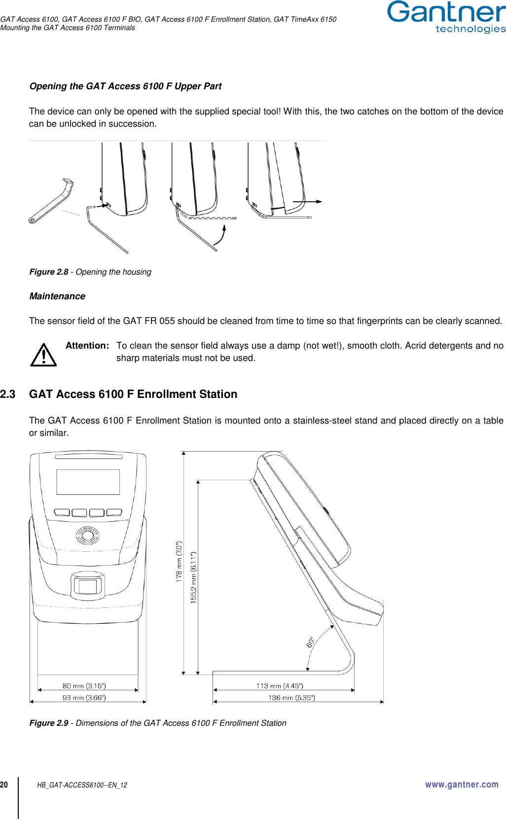 GAT Access 6100, GAT Access 6100 F BIO, GAT Access 6100 F Enrollment Station, GAT TimeAxx 6150 Mounting the GAT Access 6100 Terminals  20 HB_GAT-ACCESS6100--EN_12  www.gantner.com Opening the GAT Access 6100 F Upper Part  The device can only be opened with the supplied special tool! With this, the two catches on the bottom of the device can be unlocked in succession.    Figure 2.8 - Opening the housing  Maintenance  The sensor field of the GAT FR 055 should be cleaned from time to time so that fingerprints can be clearly scanned.  Attention:   To clean the sensor field always use a damp (not wet!), smooth cloth. Acrid detergents and no sharp materials must not be used.   2.3  GAT Access 6100 F Enrollment Station  The GAT Access 6100 F Enrollment Station is mounted onto a stainless-steel stand and placed directly on a table or similar.        Figure 2.9 - Dimensions of the GAT Access 6100 F Enrollment Station  
