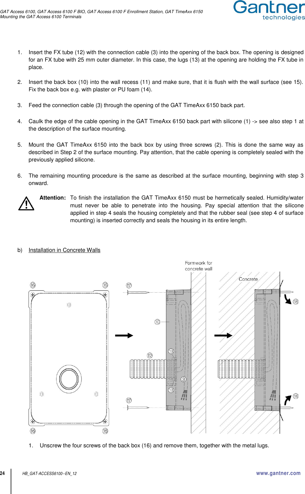 GAT Access 6100, GAT Access 6100 F BIO, GAT Access 6100 F Enrollment Station, GAT TimeAxx 6150 Mounting the GAT Access 6100 Terminals  24 HB_GAT-ACCESS6100--EN_12  www.gantner.com 1.  Insert the FX tube (12) with the connection cable (3) into the opening of the back box. The opening is designed for an FX tube with 25 mm outer diameter. In this case, the lugs (13) at the opening are holding the FX tube in place.   2.  Insert the back box (10) into the wall recess (11) and make sure, that it is flush with the wall surface (see 15). Fix the back box e.g. with plaster or PU foam (14).  3.  Feed the connection cable (3) through the opening of the GAT TimeAxx 6150 back part.  4.  Caulk the edge of the cable opening in the GAT TimeAxx 6150 back part with silicone (1) -&gt; see also step 1 at the description of the surface mounting.  5.  Mount the  GAT TimeAxx 6150 into the back  box by using three screws (2). This  is  done  the same way as described in Step 2 of the surface mounting. Pay attention, that the cable opening is completely sealed with the previously applied silicone.  6.  The remaining mounting procedure is the same as described at the surface mounting, beginning with step 3 onward.  Attention:   To finish the installation the GAT TimeAxx 6150 must be hermetically sealed. Humidity/water must  never  be  able  to  penetrate  into  the  housing.  Pay  special  attention  that  the  silicone applied in step 4 seals the housing completely and that the rubber seal (see step 4 of surface mounting) is inserted correctly and seals the housing in its entire length.    b)  Installation in Concrete Walls                   1.  Unscrew the four screws of the back box (16) and remove them, together with the metal lugs. 
