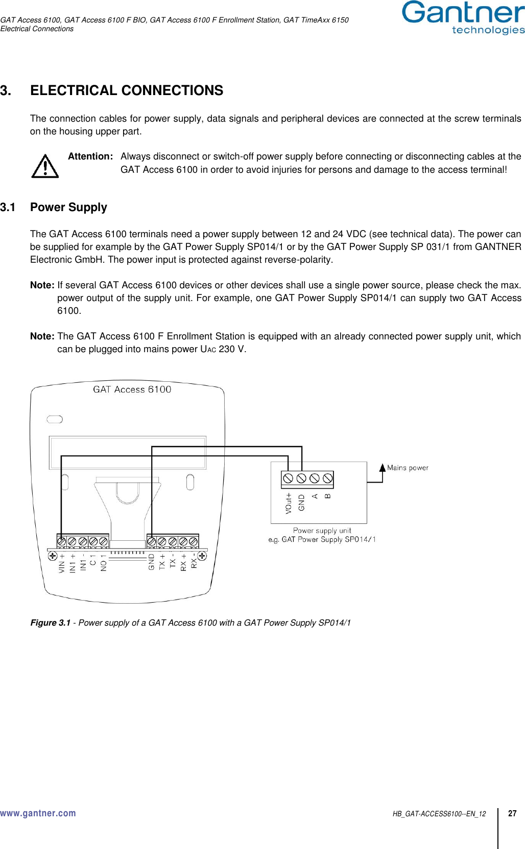 GAT Access 6100, GAT Access 6100 F BIO, GAT Access 6100 F Enrollment Station, GAT TimeAxx 6150 Electrical Connections  www.gantner.com  HB_GAT-ACCESS6100--EN_12 27 3.  ELECTRICAL CONNECTIONS  The connection cables for power supply, data signals and peripheral devices are connected at the screw terminals on the housing upper part.  Attention:   Always disconnect or switch-off power supply before connecting or disconnecting cables at the GAT Access 6100 in order to avoid injuries for persons and damage to the access terminal!   3.1  Power Supply  The GAT Access 6100 terminals need a power supply between 12 and 24 VDC (see technical data). The power can be supplied for example by the GAT Power Supply SP014/1 or by the GAT Power Supply SP 031/1 from GANTNER Electronic GmbH. The power input is protected against reverse-polarity.  Note: If several GAT Access 6100 devices or other devices shall use a single power source, please check the max. power output of the supply unit. For example, one GAT Power Supply SP014/1 can supply two GAT Access 6100.  Note: The GAT Access 6100 F Enrollment Station is equipped with an already connected power supply unit, which can be plugged into mains power UAC 230 V.     Figure 3.1 - Power supply of a GAT Access 6100 with a GAT Power Supply SP014/1    