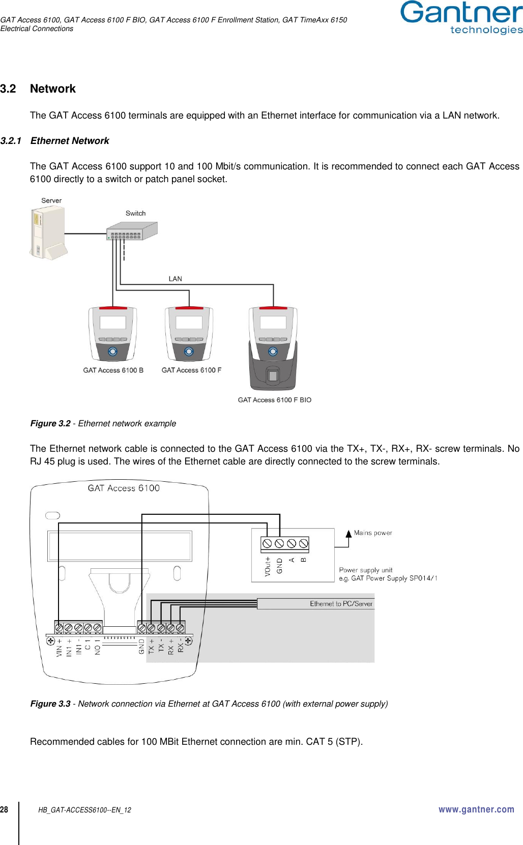 GAT Access 6100, GAT Access 6100 F BIO, GAT Access 6100 F Enrollment Station, GAT TimeAxx 6150 Electrical Connections  28 HB_GAT-ACCESS6100--EN_12  www.gantner.com 3.2  Network  The GAT Access 6100 terminals are equipped with an Ethernet interface for communication via a LAN network.  3.2.1  Ethernet Network  The GAT Access 6100 support 10 and 100 Mbit/s communication. It is recommended to connect each GAT Access 6100 directly to a switch or patch panel socket.    Figure 3.2 - Ethernet network example  The Ethernet network cable is connected to the GAT Access 6100 via the TX+, TX-, RX+, RX- screw terminals. No RJ 45 plug is used. The wires of the Ethernet cable are directly connected to the screw terminals.    Figure 3.3 - Network connection via Ethernet at GAT Access 6100 (with external power supply)   Recommended cables for 100 MBit Ethernet connection are min. CAT 5 (STP). 