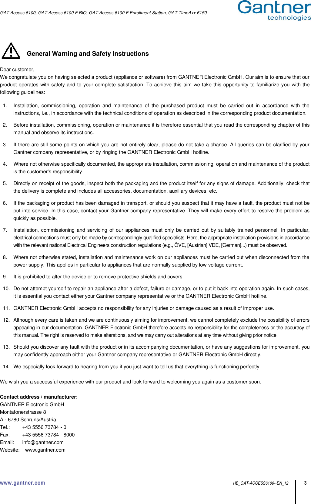 GAT Access 6100, GAT Access 6100 F BIO, GAT Access 6100 F Enrollment Station, GAT TimeAxx 6150  www.gantner.com  HB_GAT-ACCESS6100--EN_12 3  General Warning and Safety Instructions  Dear customer, We congratulate you on having selected a product (appliance or software) from GANTNER Electronic GmbH. Our aim is to ensure that our product operates with safety and to your complete satisfaction. To achieve this aim we take this opportunity to familiarize you with the following guidelines:    1.  Installation,  commissioning,  operation  and  maintenance  of  the  purchased  product  must  be  carried  out  in  accordance  with  the instructions, i.e., in accordance with the technical conditions of operation as described in the corresponding product documentation.  2.  Before installation, commissioning, operation or maintenance it is therefore essential that you read the corresponding chapter of this manual and observe its instructions.  3.  If there are still some points on which you are not entirely clear, please do not take a chance. All queries can be clarified by your Gantner company representative, or by ringing the GANTNER Electronic GmbH hotline.  4.  Where not otherwise specifically documented, the appropriate installation, commissioning, operation and maintenance of the product is the customer’s responsibility.  5.  Directly on receipt of the goods, inspect both the packaging and the product itself for any signs of damage. Additionally, check that the delivery is complete and includes all accessories, documentation, auxiliary devices, etc.  6.  If the packaging or product has been damaged in transport, or should you suspect that it may have a fault, the product must not be put into service. In this case, contact your Gantner company representative. They will make every effort to resolve the problem as quickly as possible.  7.  Installation, commissioning and servicing of  our appliances must only be  carried out  by suitably trained  personnel. In particular, electrical connections must only be made by correspondingly qualified specialists. Here, the appropriate installation provisions in accordance with the relevant national Electrical Engineers construction regulations (e.g., ÖVE, [Austrian] VDE, [German]...) must be observed.  8.  Where not otherwise stated, installation and maintenance work on our appliances must be carried out when disconnected from the power supply. This applies in particular to appliances that are normally supplied by low-voltage current.  9.  It is prohibited to alter the device or to remove protective shields and covers.  10.  Do not attempt yourself to repair an appliance after a defect, failure or damage, or to put it back into operation again. In such cases, it is essential you contact either your Gantner company representative or the GANTNER Electronic GmbH hotline.  11.  GANTNER Electronic GmbH accepts no responsibility for any injuries or damage caused as a result of improper use.  12.  Although every care is taken and we are continuously aiming for improvement, we cannot completely exclude the possibility of errors appearing in our documentation. GANTNER Electronic GmbH therefore accepts no responsibility for the completeness or the accuracy of this manual. The right is reserved to make alterations, and we may carry out alterations at any time without giving prior notice.  13.  Should you discover any fault with the product or in its accompanying documentation, or have any suggestions for improvement, you may confidently approach either your Gantner company representative or GANTNER Electronic GmbH directly.  14.  We especially look forward to hearing from you if you just want to tell us that everything is functioning perfectly.  We wish you a successful experience with our product and look forward to welcoming you again as a customer soon.  Contact address / manufacturer: GANTNER Electronic GmbH Montafonerstrasse 8 A - 6780 Schruns/Austria Tel.:   +43 5556 73784 - 0 Fax:   +43 5556 73784 - 8000 Email:   info@gantner.com  Website:    www.gantner.com 