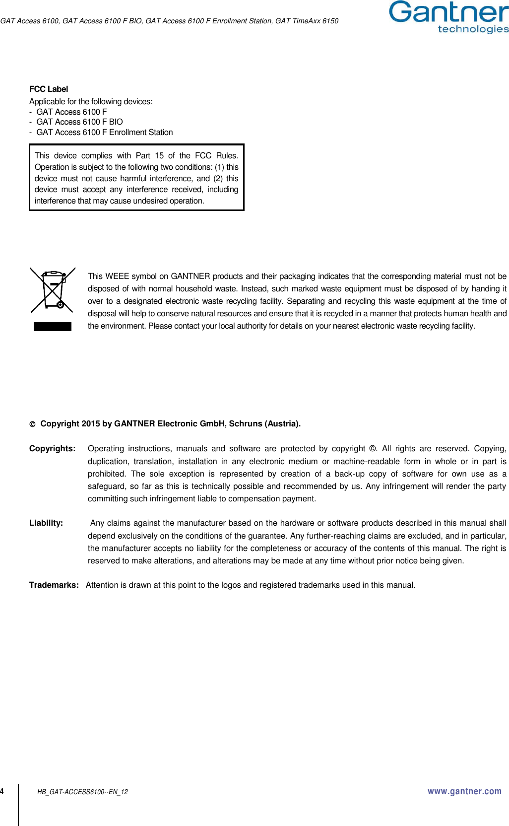 GAT Access 6100, GAT Access 6100 F BIO, GAT Access 6100 F Enrollment Station, GAT TimeAxx 6150   4 HB_GAT-ACCESS6100--EN_12  www.gantner.com FCC Label Applicable for the following devices: -  GAT Access 6100 F -  GAT Access 6100 F BIO -  GAT Access 6100 F Enrollment Station            This WEEE symbol on GANTNER products and their packaging indicates that the corresponding material must not be disposed of with normal household waste. Instead, such marked waste equipment must be disposed of by handing it over to a designated electronic waste recycling facility. Separating and recycling this waste equipment at the time of disposal will help to conserve natural resources and ensure that it is recycled in a manner that protects human health and the environment. Please contact your local authority for details on your nearest electronic waste recycling facility.         Copyright 2015 by GANTNER Electronic GmbH, Schruns (Austria).  Copyrights:     Operating  instructions,  manuals  and  software  are  protected  by  copyright  ©.  All  rights  are  reserved.  Copying, duplication,  translation,  installation  in  any  electronic  medium  or  machine-readable  form  in  whole  or  in  part  is prohibited.  The  sole  exception  is  represented  by  creation  of  a  back-up  copy  of  software  for  own  use  as  a safeguard, so far as this is technically possible and recommended by us. Any infringement will render the party committing such infringement liable to compensation payment.  Liability:    Any claims against the manufacturer based on the hardware or software products described in this manual shall depend exclusively on the conditions of the guarantee. Any further-reaching claims are excluded, and in particular, the manufacturer accepts no liability for the completeness or accuracy of the contents of this manual. The right is reserved to make alterations, and alterations may be made at any time without prior notice being given.  Trademarks:   Attention is drawn at this point to the logos and registered trademarks used in this manual.This  device  complies  with  Part  15  of  the  FCC  Rules. Operation is subject to the following two conditions: (1) this device  must not  cause harmful interference, and (2)  this device  must  accept  any  interference  received,  including interference that may cause undesired operation. 