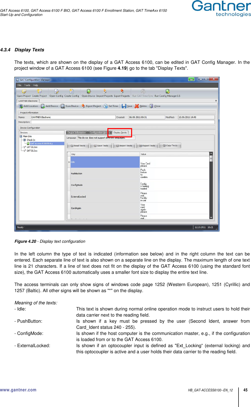 GAT Access 6100, GAT Access 6100 F BIO, GAT Access 6100 F Enrollment Station, GAT TimeAxx 6150 Start-Up and Configuration  www.gantner.com  HB_GAT-ACCESS6100--EN_12 45  4.3.4  Display Texts  The texts, which are shown on the display of a GAT Access 6100, can be edited in GAT Config Manager. In the project window of a GAT Access 6100 (see Figure 4.19) go to the tab &quot;Display Texts&quot;.    Figure 4.20 - Display text configuration  In  the  left  column  the  type  of  text  is  indicated  (information  see  below)  and  in  the  right  column  the  text  can  be entered. Each separate line of text is also shown on a separate line on the display. The maximum length of one text line is 21 characters. If a line of text does not fit on the display of the GAT Access 6100 (using the standard font size), the GAT Access 6100 automatically uses a smaller font size to display the entire text line.  The access terminals can only show signs of windows code page 1252 (Western European), 1251 (Cyrillic) and 1257 (Baltic). All other signs will be shown as &quot;*&quot; on the display.  Meaning of the texts:   - Idle:  This text is shown during normal online operation mode to instruct users to hold their data carrier next to the reading field. - PushButton:  Is  shown  if  a  key  must  be  pressed  by  the  user  (Second  Ident,  answer  from Card_Ident status 240 - 255). - ConfigMode:  Is shown if the host computer is the communication master, e.g., if the configuration is loaded from or to the GAT Access 6100. - ExternalLocked:  Is shown if an optocoupler input is defined as &quot;Ext_Locking“ (external  locking) and this optocoupler is active and a user holds their data carrier to the reading field. 
