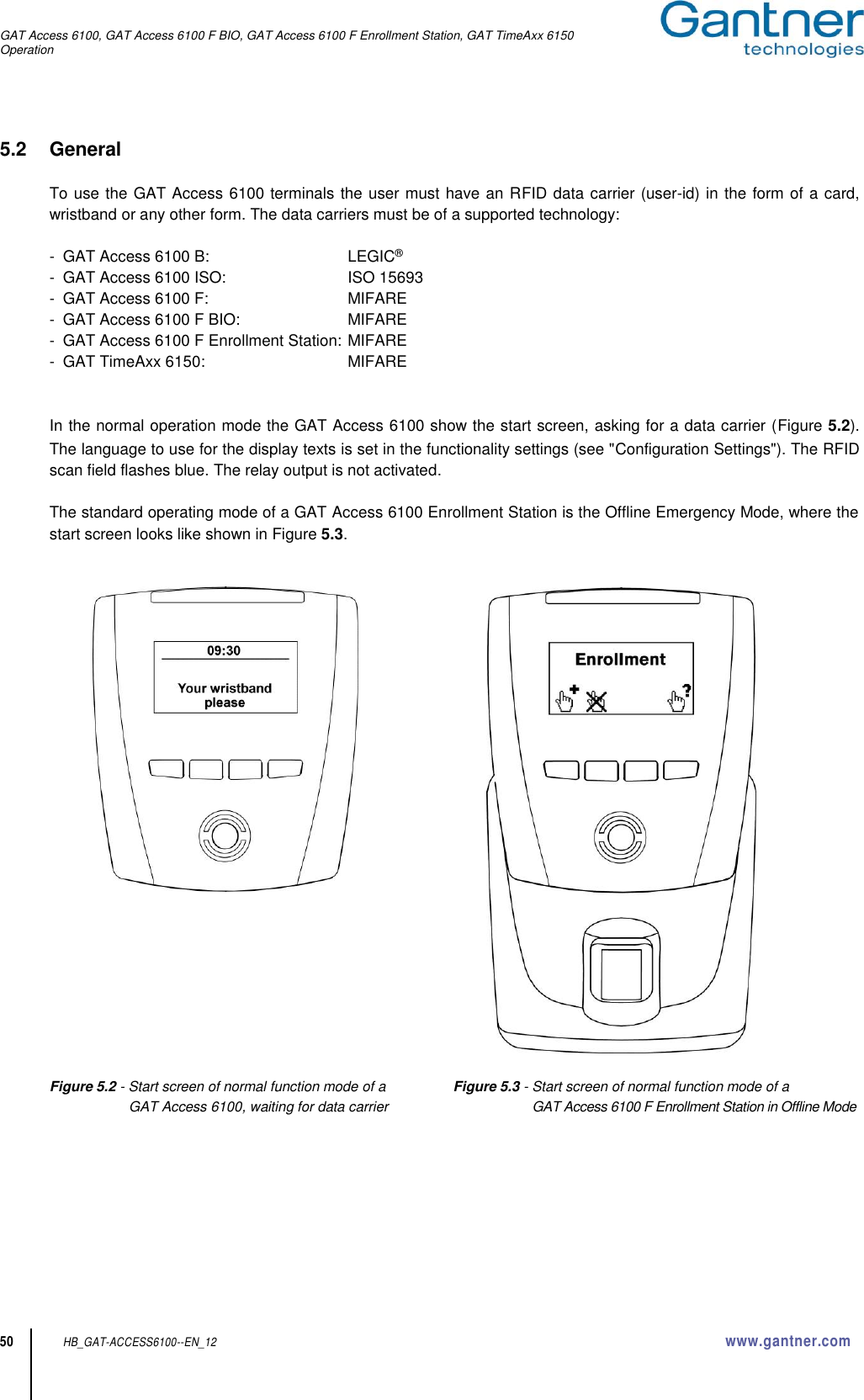 GAT Access 6100, GAT Access 6100 F BIO, GAT Access 6100 F Enrollment Station, GAT TimeAxx 6150 Operation  50 HB_GAT-ACCESS6100--EN_12  www.gantner.com 5.2  General   To use the GAT Access 6100 terminals the user must have an RFID data carrier (user-id) in the form of a card, wristband or any other form. The data carriers must be of a supported technology:  -  GAT Access 6100 B:  LEGIC® -  GAT Access 6100 ISO:  ISO 15693 -  GAT Access 6100 F:  MIFARE -  GAT Access 6100 F BIO:  MIFARE -  GAT Access 6100 F Enrollment Station: MIFARE -  GAT TimeAxx 6150:  MIFARE   In the normal operation mode the GAT Access 6100 show the start screen, asking for a data carrier (Figure 5.2). The language to use for the display texts is set in the functionality settings (see &quot;Configuration Settings&quot;). The RFID scan field flashes blue. The relay output is not activated.  The standard operating mode of a GAT Access 6100 Enrollment Station is the Offline Emergency Mode, where the start screen looks like shown in Figure 5.3.           Figure 5.2 - Start screen of normal function mode of a  Figure 5.3 - Start screen of normal function mode of a  GAT Access 6100, waiting for data carrier  GAT Access 6100 F Enrollment Station in Offline Mode        