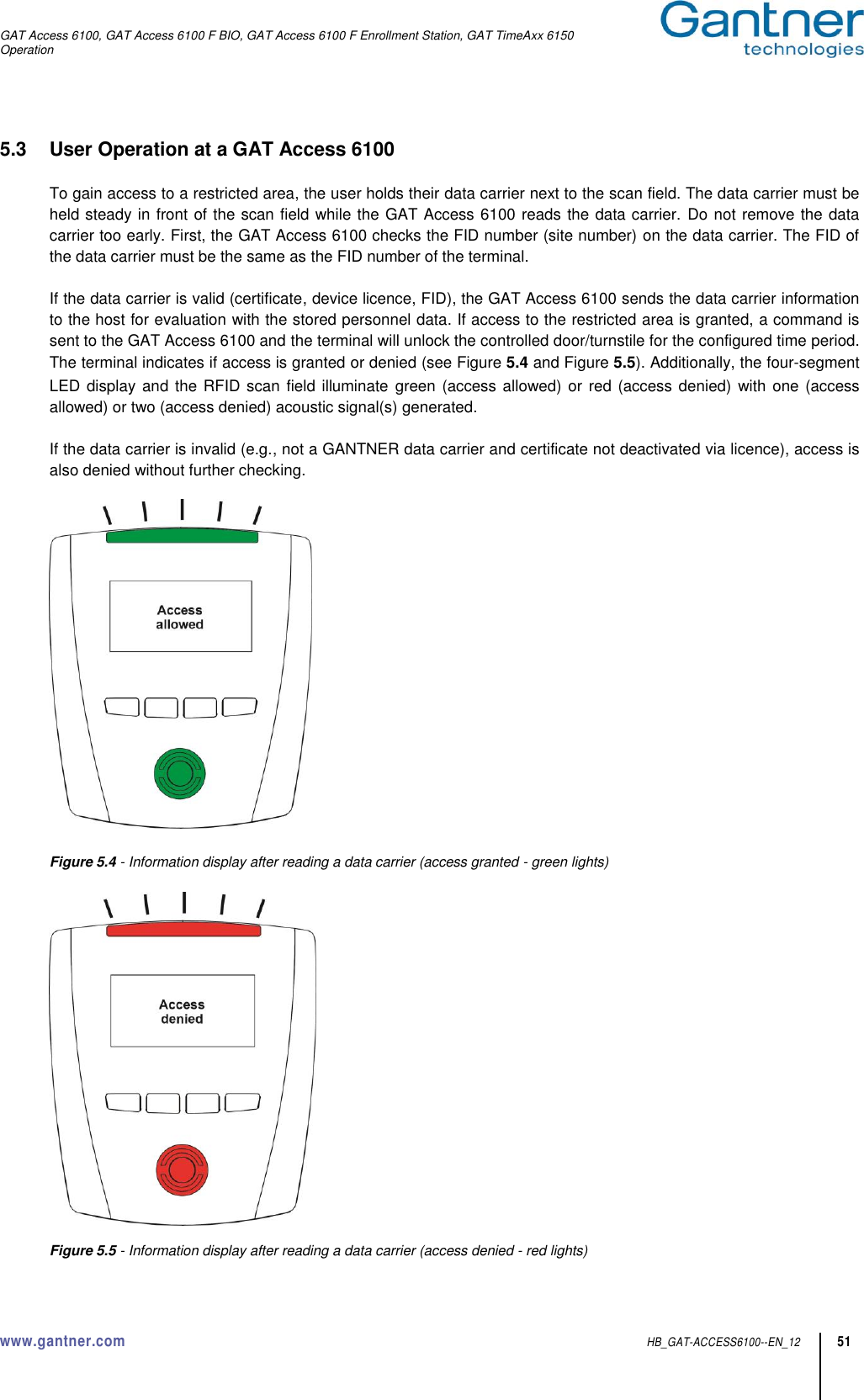 GAT Access 6100, GAT Access 6100 F BIO, GAT Access 6100 F Enrollment Station, GAT TimeAxx 6150 Operation  www.gantner.com  HB_GAT-ACCESS6100--EN_12 51 5.3  User Operation at a GAT Access 6100  To gain access to a restricted area, the user holds their data carrier next to the scan field. The data carrier must be held steady in front of the scan field while the GAT Access 6100 reads the data carrier.  Do not remove the data carrier too early. First, the GAT Access 6100 checks the FID number (site number) on the data carrier. The FID of the data carrier must be the same as the FID number of the terminal.  If the data carrier is valid (certificate, device licence, FID), the GAT Access 6100 sends the data carrier information to the host for evaluation with the stored personnel data. If access to the restricted area is granted, a command is sent to the GAT Access 6100 and the terminal will unlock the controlled door/turnstile for the configured time period. The terminal indicates if access is granted or denied (see Figure 5.4 and Figure 5.5). Additionally, the four-segment LED display and  the RFID scan field illuminate green  (access allowed) or  red (access denied)  with one (access allowed) or two (access denied) acoustic signal(s) generated.  If the data carrier is invalid (e.g., not a GANTNER data carrier and certificate not deactivated via licence), access is also denied without further checking.    Figure 5.4 - Information display after reading a data carrier (access granted - green lights)      Figure 5.5 - Information display after reading a data carrier (access denied - red lights) 