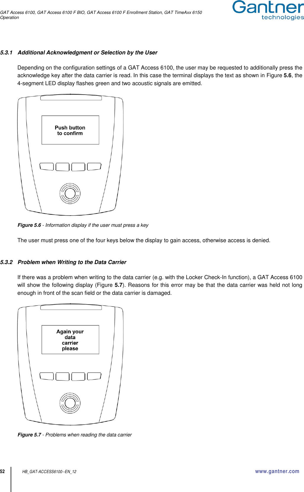 GAT Access 6100, GAT Access 6100 F BIO, GAT Access 6100 F Enrollment Station, GAT TimeAxx 6150 Operation  52 HB_GAT-ACCESS6100--EN_12  www.gantner.com 5.3.1  Additional Acknowledgment or Selection by the User  Depending on the configuration settings of a GAT Access 6100, the user may be requested to additionally press the acknowledge key after the data carrier is read. In this case the terminal displays the text as shown in Figure 5.6, the 4-segment LED display flashes green and two acoustic signals are emitted.     Figure 5.6 - Information display if the user must press a key  The user must press one of the four keys below the display to gain access, otherwise access is denied.   5.3.2  Problem when Writing to the Data Carrier  If there was a problem when writing to the data carrier (e.g. with the Locker Check-In function), a GAT Access 6100 will show the following display (Figure 5.7). Reasons for this error may be that the data carrier was held not long enough in front of the scan field or the data carrier is damaged.    Figure 5.7 - Problems when reading the data carrier  