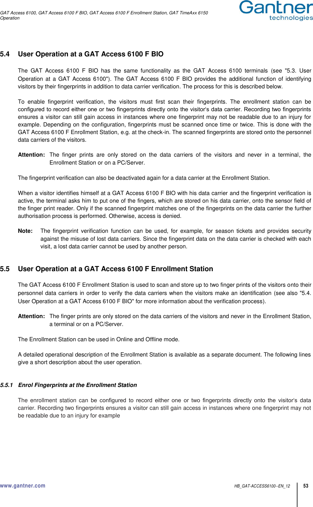 GAT Access 6100, GAT Access 6100 F BIO, GAT Access 6100 F Enrollment Station, GAT TimeAxx 6150 Operation  www.gantner.com  HB_GAT-ACCESS6100--EN_12 53 5.4  User Operation at a GAT Access 6100 F BIO  The  GAT  Access  6100  F  BIO  has  the  same  functionality  as  the  GAT  Access  6100  terminals  (see  &quot;5.3.  User Operation  at  a GAT Access 6100&quot;).  The  GAT Access  6100 F BIO provides  the  additional  function of identifying visitors by their fingerprints in addition to data carrier verification. The process for this is described below.  To  enable  fingerprint  verification,  the  visitors  must  first  scan  their  fingerprints.  The  enrollment  station  can  be configured to record either one or two fingerprints directly onto the visitor‘s data carrier. Recording two fingerprints ensures a visitor can still gain access in instances where one fingerprint may not be readable due to an injury for example. Depending on the configuration, fingerprints must be scanned once time or twice. This is done with the GAT Access 6100 F Enrollment Station, e.g. at the check-in. The scanned fingerprints are stored onto the personnel data carriers of the visitors.  Attention:  The  finger  prints  are  only  stored  on  the  data  carriers  of  the  visitors  and  never  in  a  terminal,  the Enrollment Station or on a PC/Server.  The fingerprint verification can also be deactivated again for a data carrier at the Enrollment Station.  When a visitor identifies himself at a GAT Access 6100 F BIO with his data carrier and the fingerprint verification is active, the terminal asks him to put one of the fingers, which are stored on his data carrier, onto the sensor field of the finger print reader. Only if the scanned fingerprint matches one of the fingerprints on the data carrier the further authorisation process is performed. Otherwise, access is denied.  Note:  The  fingerprint  verification  function  can  be  used,  for  example,  for  season  tickets  and  provides  security against the misuse of lost data carriers. Since the fingerprint data on the data carrier is checked with each visit, a lost data carrier cannot be used by another person.   5.5  User Operation at a GAT Access 6100 F Enrollment Station  The GAT Access 6100 F Enrollment Station is used to scan and store up to two finger prints of the visitors onto their personnel data carriers in order to verify the data carriers when the visitors make an identification (see also &quot;5.4. User Operation at a GAT Access 6100 F BIO&quot; for more information about the verification process).  Attention:  The finger prints are only stored on the data carriers of the visitors and never in the Enrollment Station, a terminal or on a PC/Server.  The Enrollment Station can be used in Online and Offline mode.  A detailed operational description of the Enrollment Station is available as a separate document. The following lines give a short description about the user operation.   5.5.1  Enrol Fingerprints at the Enrollment Station  The  enrollment  station  can  be  configured  to  record  either  one  or  two  fingerprints  directly  onto  the  visitor‘s  data carrier. Recording two fingerprints ensures a visitor can still gain access in instances where one fingerprint may not be readable due to an injury for example   