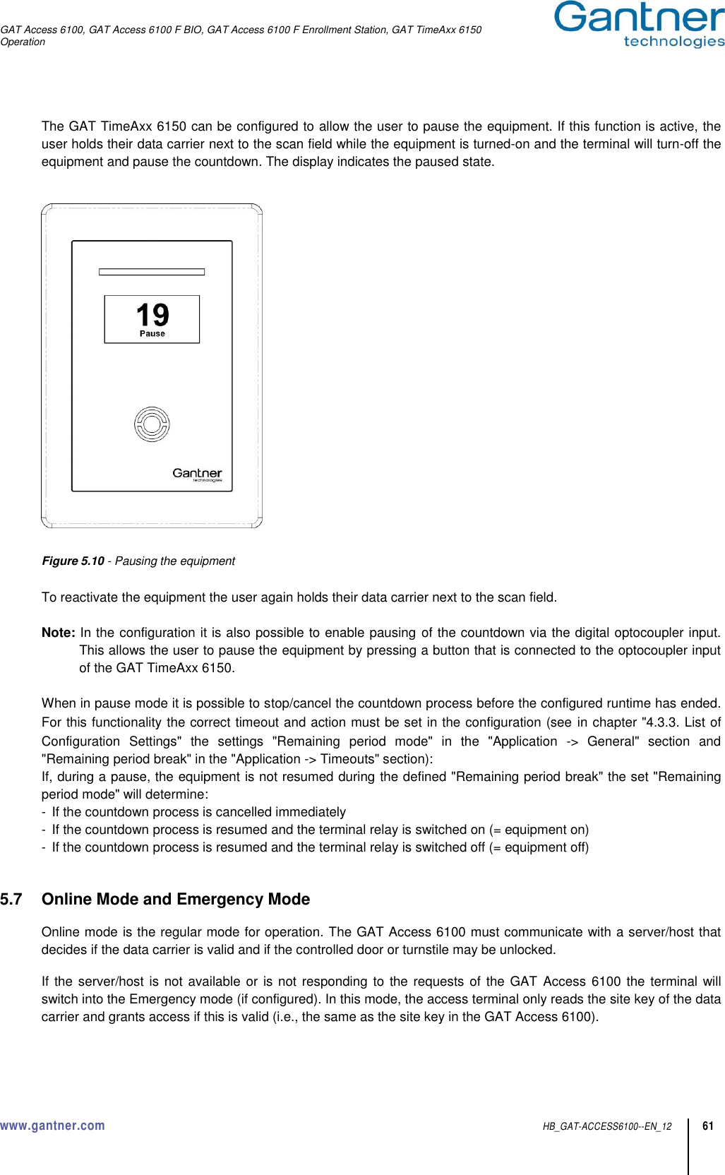 GAT Access 6100, GAT Access 6100 F BIO, GAT Access 6100 F Enrollment Station, GAT TimeAxx 6150 Operation  www.gantner.com  HB_GAT-ACCESS6100--EN_12 61 The GAT TimeAxx 6150 can be configured to allow the user to pause the equipment. If this function is active, the user holds their data carrier next to the scan field while the equipment is turned-on and the terminal will turn-off the equipment and pause the countdown. The display indicates the paused state.     Figure 5.10 - Pausing the equipment  To reactivate the equipment the user again holds their data carrier next to the scan field.  Note: In the configuration it is also possible to enable pausing of the countdown via the digital optocoupler input. This allows the user to pause the equipment by pressing a button that is connected to the optocoupler input of the GAT TimeAxx 6150.  When in pause mode it is possible to stop/cancel the countdown process before the configured runtime has ended. For this functionality the correct timeout and action must be set in the configuration (see in chapter &quot;4.3.3. List of Configuration  Settings&quot;  the  settings  &quot;Remaining  period  mode&quot;  in  the  &quot;Application  -&gt;  General&quot;  section  and &quot;Remaining period break&quot; in the &quot;Application -&gt; Timeouts&quot; section): If, during a pause, the equipment is not resumed during the defined &quot;Remaining period break&quot; the set &quot;Remaining period mode&quot; will determine: -  If the countdown process is cancelled immediately -  If the countdown process is resumed and the terminal relay is switched on (= equipment on) -  If the countdown process is resumed and the terminal relay is switched off (= equipment off)   5.7  Online Mode and Emergency Mode  Online mode is the regular mode for operation. The GAT Access 6100 must communicate with a server/host that decides if the data carrier is valid and if the controlled door or turnstile may be unlocked.  If the server/host is not available or is  not responding to the requests of the GAT  Access 6100 the terminal will switch into the Emergency mode (if configured). In this mode, the access terminal only reads the site key of the data carrier and grants access if this is valid (i.e., the same as the site key in the GAT Access 6100).  