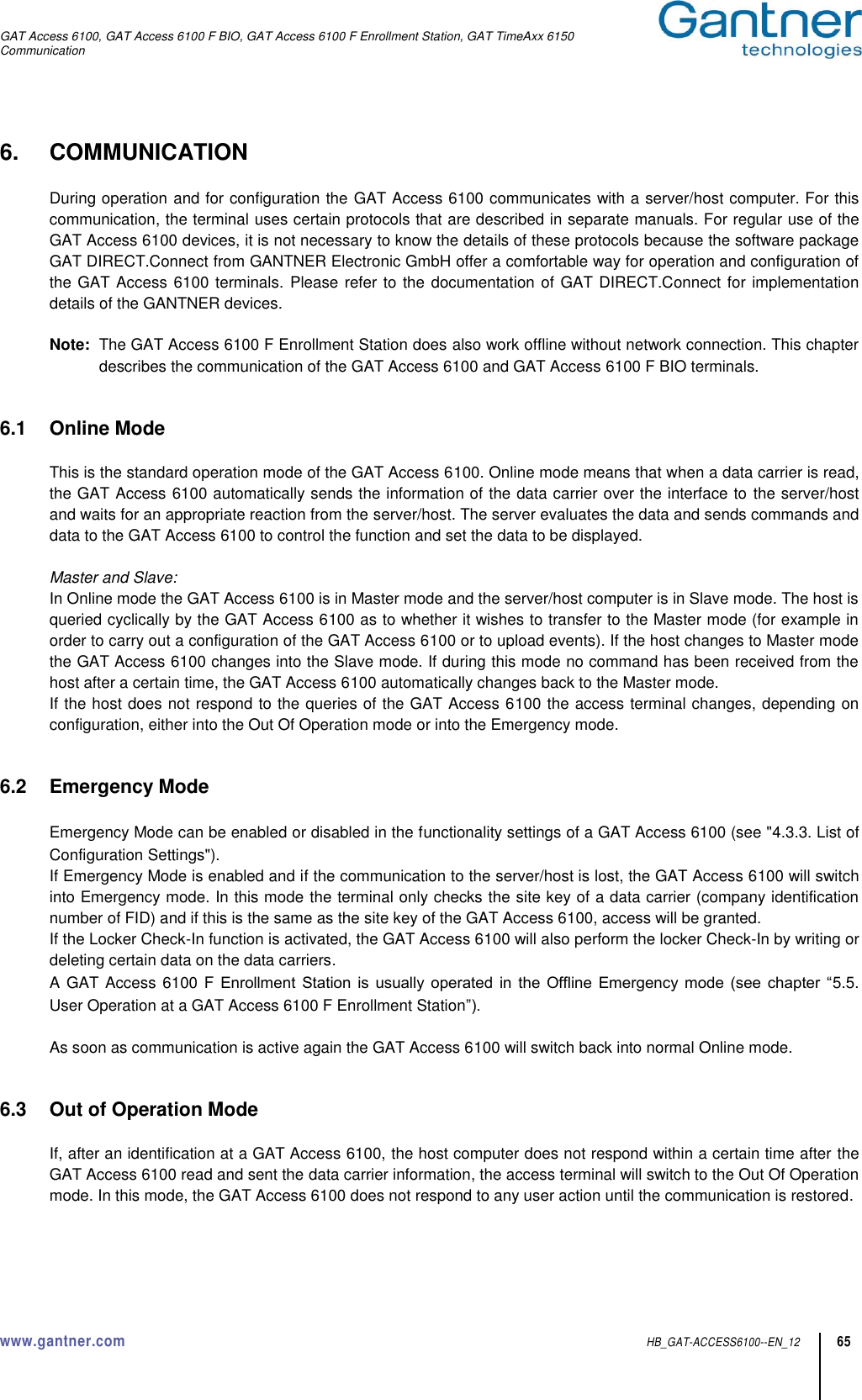 GAT Access 6100, GAT Access 6100 F BIO, GAT Access 6100 F Enrollment Station, GAT TimeAxx 6150 Communication  www.gantner.com  HB_GAT-ACCESS6100--EN_12 65 6.  COMMUNICATION  During operation and for configuration the GAT Access 6100 communicates with a server/host computer. For this communication, the terminal uses certain protocols that are described in separate manuals. For regular use of the GAT Access 6100 devices, it is not necessary to know the details of these protocols because the software package GAT DIRECT.Connect from GANTNER Electronic GmbH offer a comfortable way for operation and configuration of the GAT Access 6100 terminals. Please refer to the documentation of GAT DIRECT.Connect for implementation details of the GANTNER devices.   Note:  The GAT Access 6100 F Enrollment Station does also work offline without network connection. This chapter describes the communication of the GAT Access 6100 and GAT Access 6100 F BIO terminals.   6.1  Online Mode  This is the standard operation mode of the GAT Access 6100. Online mode means that when a data carrier is read, the GAT Access 6100 automatically sends the information of the data carrier over the interface to the server/host and waits for an appropriate reaction from the server/host. The server evaluates the data and sends commands and data to the GAT Access 6100 to control the function and set the data to be displayed.  Master and Slave: In Online mode the GAT Access 6100 is in Master mode and the server/host computer is in Slave mode. The host is queried cyclically by the GAT Access 6100 as to whether it wishes to transfer to the Master mode (for example in order to carry out a configuration of the GAT Access 6100 or to upload events). If the host changes to Master mode the GAT Access 6100 changes into the Slave mode. If during this mode no command has been received from the host after a certain time, the GAT Access 6100 automatically changes back to the Master mode. If the host does not respond to the queries of the GAT Access 6100 the access terminal changes, depending on configuration, either into the Out Of Operation mode or into the Emergency mode.   6.2  Emergency Mode  Emergency Mode can be enabled or disabled in the functionality settings of a GAT Access 6100 (see &quot;4.3.3. List of Configuration Settings&quot;). If Emergency Mode is enabled and if the communication to the server/host is lost, the GAT Access 6100 will switch into Emergency mode. In this mode the terminal only checks the site key of a data carrier (company identification number of FID) and if this is the same as the site key of the GAT Access 6100, access will be granted. If the Locker Check-In function is activated, the GAT Access 6100 will also perform the locker Check-In by writing or deleting certain data on the data carriers. A GAT Access 6100 F  Enrollment  Station is  usually operated  in the  Offline  Emergency  mode (see  chapter  “5.5. User Operation at a GAT Access 6100 F Enrollment Station”).  As soon as communication is active again the GAT Access 6100 will switch back into normal Online mode.   6.3  Out of Operation Mode  If, after an identification at a GAT Access 6100, the host computer does not respond within a certain time after the GAT Access 6100 read and sent the data carrier information, the access terminal will switch to the Out Of Operation mode. In this mode, the GAT Access 6100 does not respond to any user action until the communication is restored.    