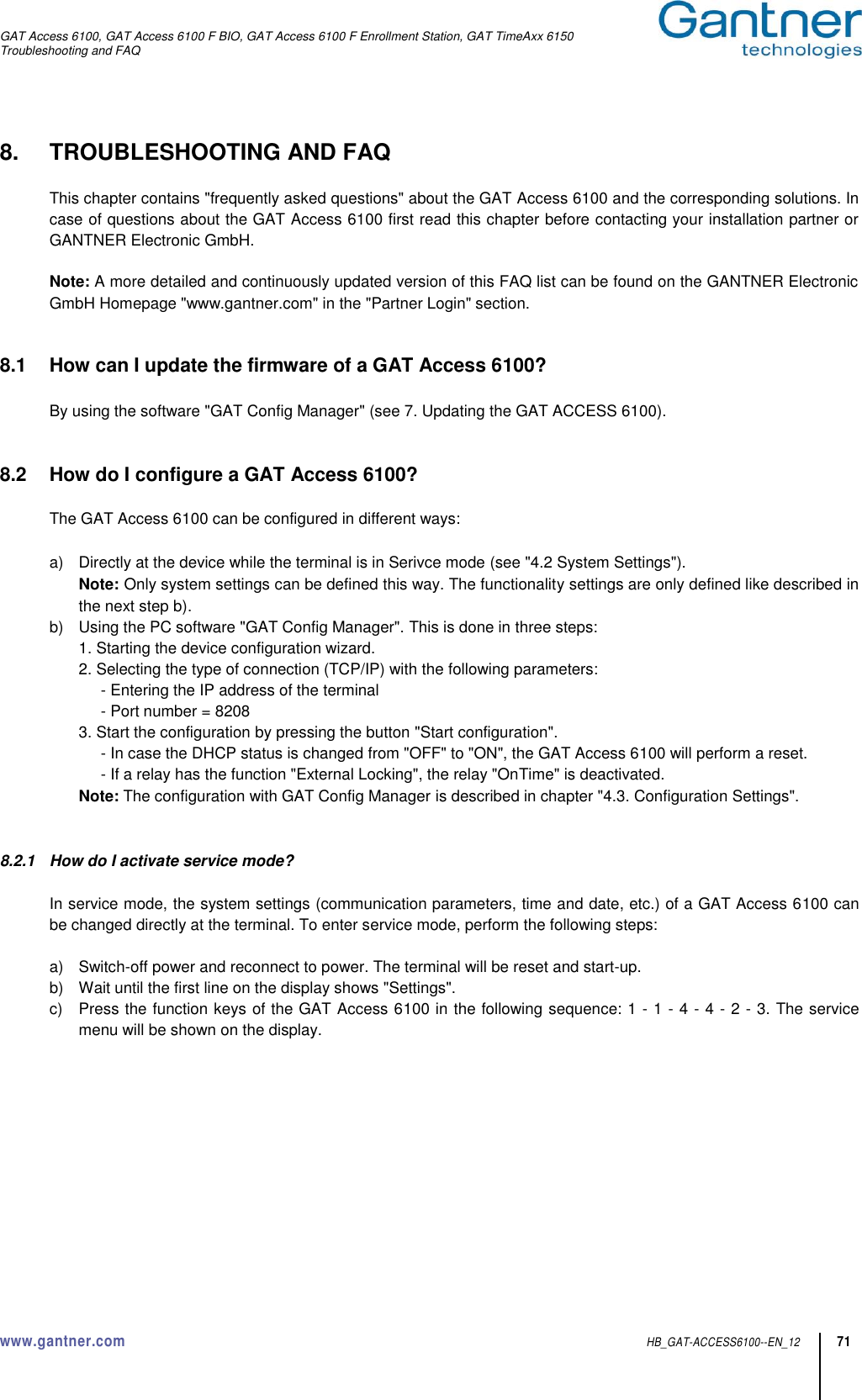 GAT Access 6100, GAT Access 6100 F BIO, GAT Access 6100 F Enrollment Station, GAT TimeAxx 6150 Troubleshooting and FAQ  www.gantner.com  HB_GAT-ACCESS6100--EN_12 71 8.  TROUBLESHOOTING AND FAQ  This chapter contains &quot;frequently asked questions&quot; about the GAT Access 6100 and the corresponding solutions. In case of questions about the GAT Access 6100 first read this chapter before contacting your installation partner or GANTNER Electronic GmbH.  Note: A more detailed and continuously updated version of this FAQ list can be found on the GANTNER Electronic GmbH Homepage &quot;www.gantner.com&quot; in the &quot;Partner Login&quot; section.   8.1  How can I update the firmware of a GAT Access 6100?  By using the software &quot;GAT Config Manager&quot; (see 7. Updating the GAT ACCESS 6100).   8.2  How do I configure a GAT Access 6100?  The GAT Access 6100 can be configured in different ways:  a)  Directly at the device while the terminal is in Serivce mode (see &quot;4.2 System Settings&quot;).   Note:  Only system settings can be defined this way. The functionality settings are only defined like described in the next step b). b)  Using the PC software &quot;GAT Config Manager&quot;. This is done in three steps:   1. Starting the device configuration wizard.   2. Selecting the type of connection (TCP/IP) with the following parameters:       - Entering the IP address of the terminal       - Port number = 8208   3. Start the configuration by pressing the button &quot;Start configuration&quot;.       - In case the DHCP status is changed from &quot;OFF&quot; to &quot;ON&quot;, the GAT Access 6100 will perform a reset.       - If a relay has the function &quot;External Locking&quot;, the relay &quot;OnTime&quot; is deactivated.   Note: The configuration with GAT Config Manager is described in chapter &quot;4.3. Configuration Settings&quot;.   8.2.1  How do I activate service mode?  In service mode, the system settings (communication parameters, time and date, etc.) of a GAT Access 6100 can be changed directly at the terminal. To enter service mode, perform the following steps:  a)  Switch-off power and reconnect to power. The terminal will be reset and start-up. b)  Wait until the first line on the display shows &quot;Settings&quot;. c)  Press the function keys of the GAT Access 6100 in the following sequence: 1 - 1 - 4 - 4 - 2 - 3. The service menu will be shown on the display. 