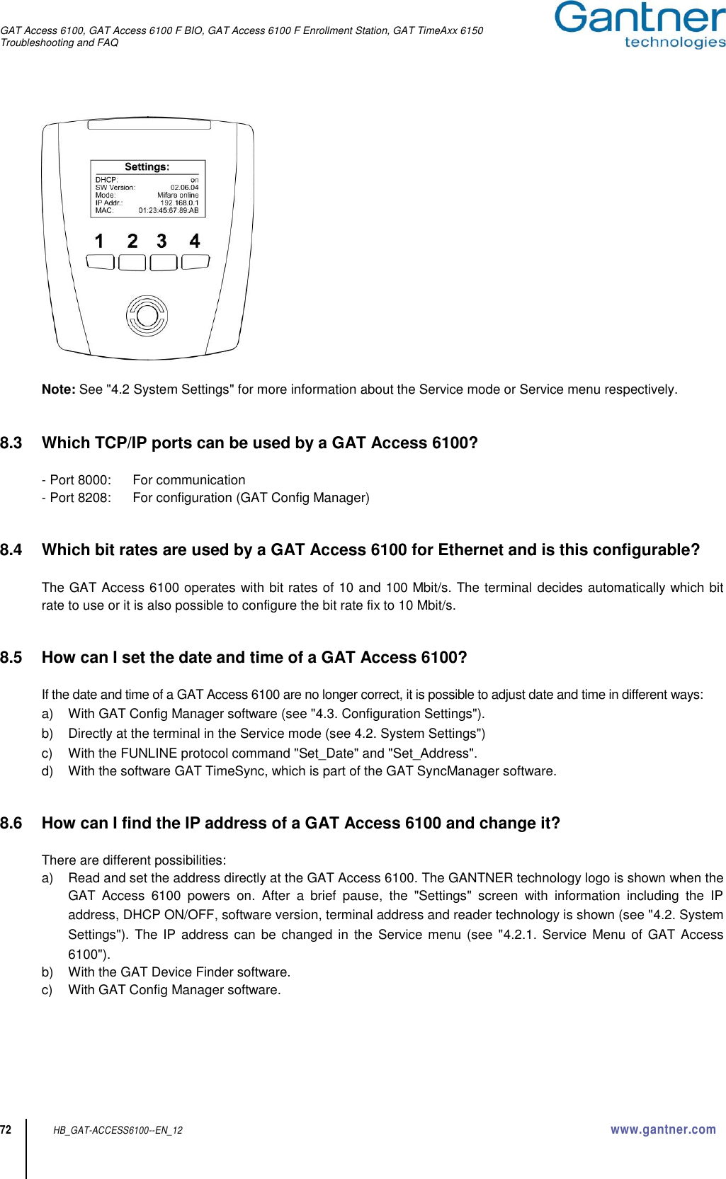 GAT Access 6100, GAT Access 6100 F BIO, GAT Access 6100 F Enrollment Station, GAT TimeAxx 6150 Troubleshooting and FAQ  72 HB_GAT-ACCESS6100--EN_12  www.gantner.com   Note: See &quot;4.2 System Settings&quot; for more information about the Service mode or Service menu respectively.   8.3  Which TCP/IP ports can be used by a GAT Access 6100?  - Port 8000:  For communication - Port 8208:  For configuration (GAT Config Manager)   8.4  Which bit rates are used by a GAT Access 6100 for Ethernet and is this configurable?  The GAT Access 6100 operates with bit rates of 10 and 100 Mbit/s. The terminal decides automatically which bit rate to use or it is also possible to configure the bit rate fix to 10 Mbit/s.   8.5  How can I set the date and time of a GAT Access 6100?  If the date and time of a GAT Access 6100 are no longer correct, it is possible to adjust date and time in different ways: a)  With GAT Config Manager software (see &quot;4.3. Configuration Settings&quot;). b)  Directly at the terminal in the Service mode (see 4.2. System Settings&quot;) c)  With the FUNLINE protocol command &quot;Set_Date&quot; and &quot;Set_Address&quot;. d)  With the software GAT TimeSync, which is part of the GAT SyncManager software.   8.6  How can I find the IP address of a GAT Access 6100 and change it?  There are different possibilities: a)  Read and set the address directly at the GAT Access 6100. The GANTNER technology logo is shown when the GAT  Access  6100  powers  on.  After  a  brief  pause,  the  &quot;Settings&quot;  screen  with  information  including  the  IP address, DHCP ON/OFF, software version, terminal address and reader technology is shown (see &quot;4.2. System Settings&quot;).  The IP  address can be changed in the Service menu (see &quot;4.2.1.  Service  Menu  of GAT Access 6100&quot;). b)  With the GAT Device Finder software. c)  With GAT Config Manager software.   