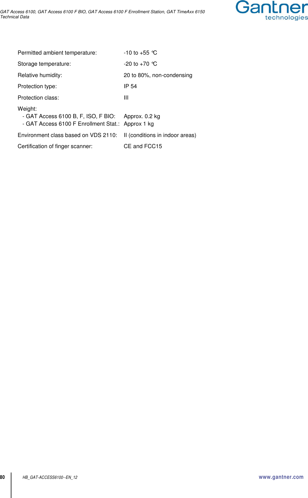GAT Access 6100, GAT Access 6100 F BIO, GAT Access 6100 F Enrollment Station, GAT TimeAxx 6150 Technical Data  80 HB_GAT-ACCESS6100--EN_12  www.gantner.com Permitted ambient temperature:  -10 to +55 °C Storage temperature:  -20 to +70 °C Relative humidity:  20 to 80%, non-condensing Protection type:  IP 54 Protection class:  III Weight:   - GAT Access 6100 B, F, ISO, F BIO:  Approx. 0.2 kg   - GAT Access 6100 F Enrollment Stat.:  Approx 1 kg Environment class based on VDS 2110:  II (conditions in indoor areas) Certification of finger scanner:  CE and FCC15  