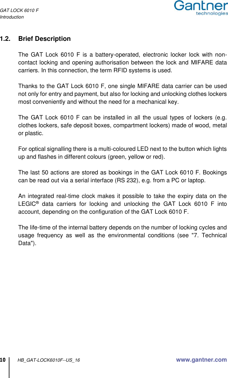 GAT LOCK 6010 F Introduction  10 HB_GAT-LOCK6010F--US_16  www.gantner.com  1.2.  Brief Description    The  GAT Lock  6010  F  is  a  battery-operated,  electronic  locker  lock with  non-contact locking and opening authorisation between the lock and MIFARE data carriers. In this connection, the term RFID systems is used.    Thanks to the GAT Lock 6010 F, one single MIFARE data carrier can be used not only for entry and payment, but also for locking and unlocking clothes lockers most conveniently and without the need for a mechanical key.    The GAT Lock 6010 F can be installed in  all the usual  types of  lockers  (e.g. clothes lockers, safe deposit boxes, compartment lockers) made of wood, metal or plastic.    For optical signalling there is a multi-coloured LED next to the button which lights up and flashes in different colours (green, yellow or red).    The last 50 actions are stored as bookings in the GAT Lock 6010 F. Bookings can be read out via a serial interface (RS 232), e.g. from a PC or laptop.    An integrated real-time clock makes it possible to take the expiry data on the LEGIC®  data  carriers  for  locking  and  unlocking  the  GAT  Lock  6010  F  into account, depending on the configuration of the GAT Lock 6010 F.    The life-time of the internal battery depends on the number of locking cycles and usage  frequency  as  well  as  the  environmental  conditions  (see  &quot;7.  Technical Data&quot;).  