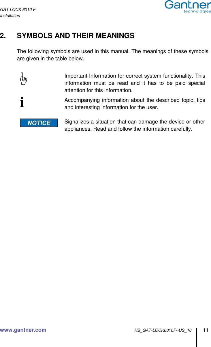 GAT LOCK 6010 F Installation www.gantner.com HB_GAT-LOCK6010F--US_16 11  2.  SYMBOLS AND THEIR MEANINGS  The following symbols are used in this manual. The meanings of these symbols are given in the table below.      Important Information for correct system functionality. This information  must  be  read  and  it  has  to  be  paid  special attention for this information. i   Accompanying information about the described topic, tips and interesting information for the user.    Signalizes a situation that can damage the device or other appliances. Read and follow the information carefully.           