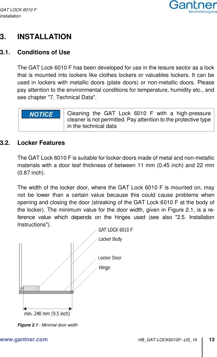 GAT LOCK 6010 F Installation www.gantner.com HB_GAT-LOCK6010F--US_16 13  3.  INSTALLATION  3.1.  Conditions of Use    The GAT Lock 6010 F has been developed for use in the leisure sector as a lock that is mounted into lockers like clothes lockers or valuables lockers. It can be used in lockers with metallic doors (plate doors) or non-metallic doors. Please pay attention to the environmental conditions for temperature, humidity etc., and see chapter &quot;7. Technical Data&quot;.   Cleaning  the  GAT  Lock  6010  F  with  a  high-pressure cleaner is not permitted. Pay attention to the protective type in the technical data  3.2.  Locker Features    The GAT Lock 6010 F is suitable for locker doors made of metal and non-metallic materials with a door leaf thickness of between 11 mm (0.45 inch) and 22 mm (0.87 inch).    The width of the locker door, where the GAT Lock 6010 F is mounted on, may not  be  lower  than  a  certain  value  because  this  could  cause  problems  when opening and closing the door (streaking of the GAT Lock 6010 F at the body of the locker). The minimum value for the door width, given in Figure 2.1, is a re-ference  value  which  depends  on  the  hinges  used  (see  also  &quot;2.5.  Installation Instructions&quot;).     Figure 2.1 - Minimal door width 