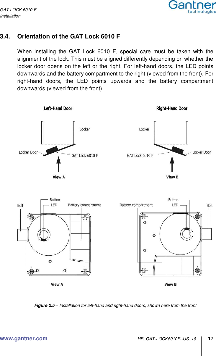 GAT LOCK 6010 F Installation www.gantner.com HB_GAT-LOCK6010F--US_16 17  3.4.  Orientation of the GAT Lock 6010 F  When  installing  the  GAT  Lock  6010  F,  special  care  must  be  taken  with  the alignment of the lock. This must be aligned differently depending on whether the locker door opens on the left or the right. For left-hand doors, the LED points downwards and the battery compartment to the right (viewed from the front). For right-hand  doors,  the  LED  points  upwards  and  the  battery  compartment downwards (viewed from the front).        Figure 2.5 – Installation for left-hand and right-hand doors, shown here from the front   