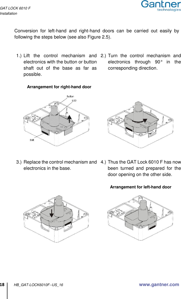 GAT LOCK 6010 F Installation  18 HB_GAT-LOCK6010F--US_16 www.gantner.com  Conversion  for  left-hand  and  right-hand  doors  can  be  carried  out  easily  by following the steps below (see also Figure 2.5).   1.) Lift  the  control  mechanism  and electronics with the button or button shaft  out  of  the  base  as  far  as possible.  Arrangement for right-hand door     2.) Turn  the  control  mechanism  and electronics  through  90°  in  the corresponding direction.        3.) Replace the control mechanism and electronics in the base.        4.) Thus the GAT Lock 6010 F has now been  turned  and  prepared  for  the door opening on the other side.  Arrangement for left-hand door            