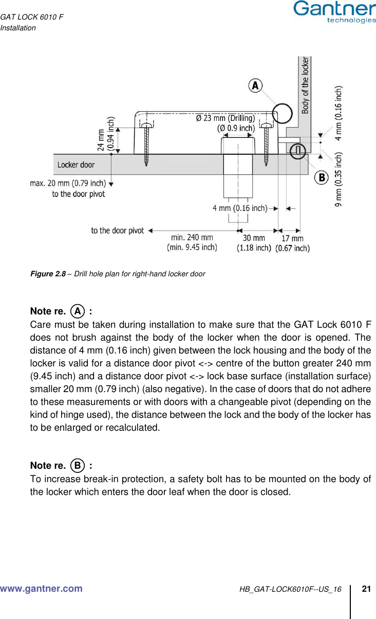 GAT LOCK 6010 F Installation www.gantner.com HB_GAT-LOCK6010F--US_16 21        Figure 2.8 – Drill hole plan for right-hand locker door   Note re.   A   :   Care must be taken during installation to make sure that the GAT Lock 6010 F does not brush  against the body of  the locker when the  door is opened.  The distance of 4 mm (0.16 inch) given between the lock housing and the body of the locker is valid for a distance door pivot &lt;-&gt; centre of the button greater 240 mm (9.45 inch) and a distance door pivot &lt;-&gt; lock base surface (installation surface) smaller 20 mm (0.79 inch) (also negative). In the case of doors that do not adhere to these measurements or with doors with a changeable pivot (depending on the kind of hinge used), the distance between the lock and the body of the locker has to be enlarged or recalculated.   Note re.   B   :   To increase break-in protection, a safety bolt has to be mounted on the body of the locker which enters the door leaf when the door is closed.      