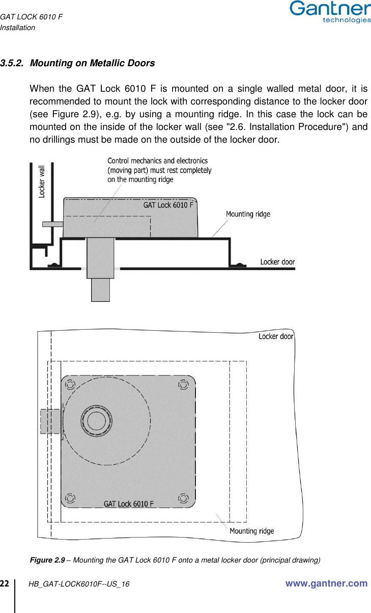 GAT LOCK 6010 F Installation  22 HB_GAT-LOCK6010F--US_16 www.gantner.com  3.5.2.  Mounting on Metallic Doors  When  the  GAT  Lock  6010  F  is  mounted  on  a  single  walled  metal  door,  it  is recommended to mount the lock with corresponding distance to the locker door (see Figure 2.9), e.g. by using a mounting ridge. In this case the lock can be mounted on the inside of the locker wall (see &quot;2.6. Installation Procedure&quot;) and no drillings must be made on the outside of the locker door.    Figure 2.9 – Mounting the GAT Lock 6010 F onto a metal locker door (principal drawing) 