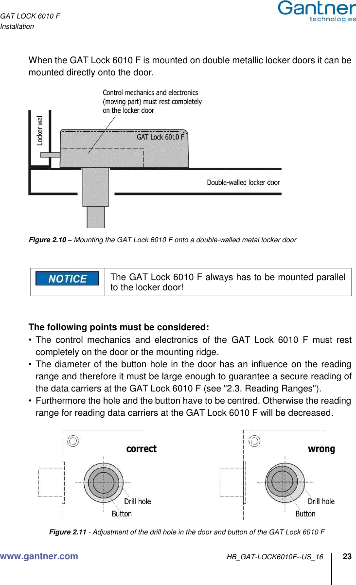 GAT LOCK 6010 F Installation www.gantner.com HB_GAT-LOCK6010F--US_16 23  When the GAT Lock 6010 F is mounted on double metallic locker doors it can be mounted directly onto the door.    Figure 2.10 – Mounting the GAT Lock 6010 F onto a double-walled metal locker door    The GAT Lock 6010 F always has to be mounted parallel to the locker door!   The following points must be considered: • The  control  mechanics  and  electronics  of  the  GAT  Lock  6010  F  must  rest completely on the door or the mounting ridge. •  The diameter of the button hole in the door has an influence on the reading range and therefore it must be large enough to guarantee a secure reading of the data carriers at the GAT Lock 6010 F (see &quot;2.3. Reading Ranges&quot;). •  Furthermore the hole and the button have to be centred. Otherwise the reading range for reading data carriers at the GAT Lock 6010 F will be decreased.        Figure 2.11 - Adjustment of the drill hole in the door and button of the GAT Lock 6010 F 