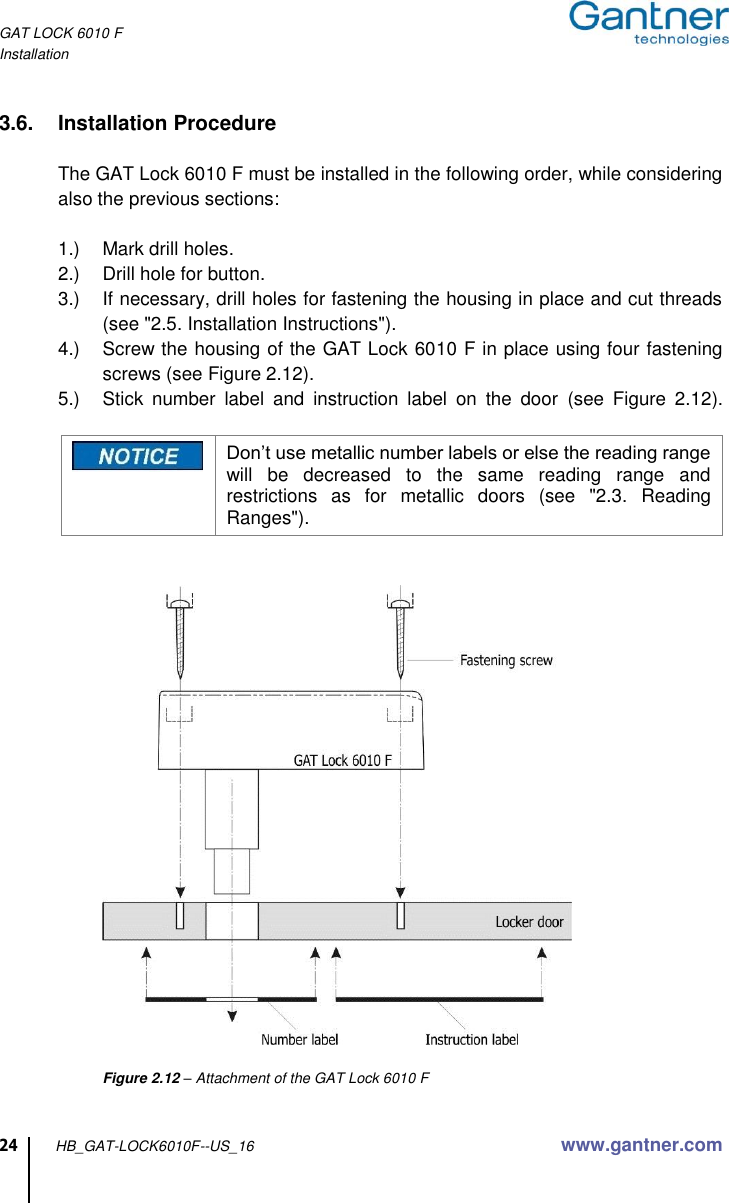 GAT LOCK 6010 F Installation  24 HB_GAT-LOCK6010F--US_16 www.gantner.com  3.6.  Installation Procedure  The GAT Lock 6010 F must be installed in the following order, while considering also the previous sections:  1.)  Mark drill holes. 2.)  Drill hole for button. 3.)  If necessary, drill holes for fastening the housing in place and cut threads (see &quot;2.5. Installation Instructions&quot;). 4.)  Screw the housing of the GAT Lock 6010 F in place using four fastening screws (see Figure 2.12). 5.)  Stick  number  label  and  instruction  label  on  the  door  (see  Figure  2.12).   Don’t use metallic number labels or else the reading range will  be  decreased  to  the  same  reading  range  and restrictions  as  for  metallic  doors  (see  &quot;2.3.  Reading Ranges&quot;).         Figure 2.12 – Attachment of the GAT Lock 6010 F   