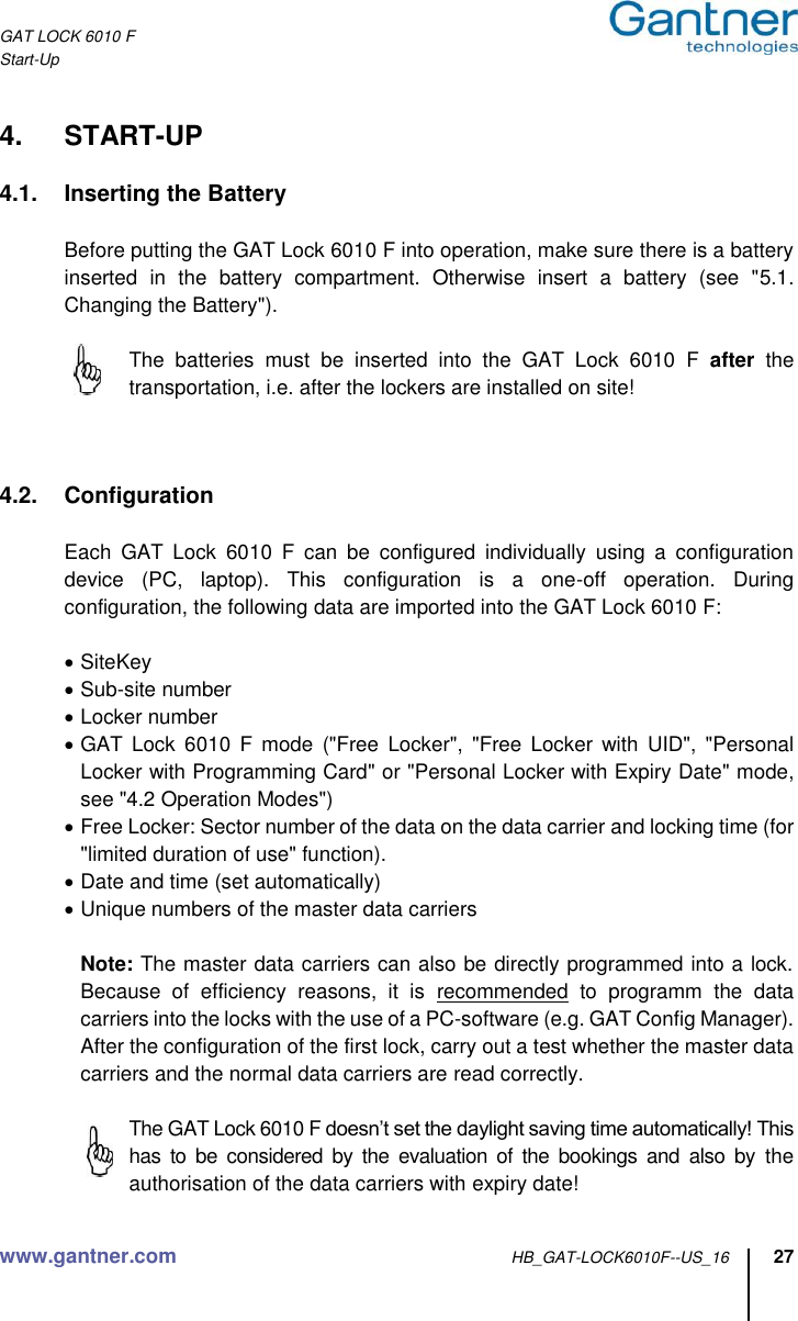 GAT LOCK 6010 F Start-Up www.gantner.com HB_GAT-LOCK6010F--US_16 27  4.  START-UP  4.1.  Inserting the Battery  Before putting the GAT Lock 6010 F into operation, make sure there is a battery inserted  in  the  battery  compartment.  Otherwise  insert  a  battery  (see  &quot;5.1. Changing the Battery&quot;).    The  batteries  must  be  inserted  into  the  GAT  Lock  6010  F  after  the transportation, i.e. after the lockers are installed on site!    4.2.  Configuration  Each  GAT  Lock  6010  F  can  be  configured  individually  using  a  configuration device  (PC,  laptop).  This  configuration  is  a  one-off  operation.  During configuration, the following data are imported into the GAT Lock 6010 F:   SiteKey  Sub-site number  Locker number  GAT  Lock  6010  F  mode  (&quot;Free  Locker&quot;,  &quot;Free  Locker  with  UID&quot;,  &quot;Personal Locker with Programming Card&quot; or &quot;Personal Locker with Expiry Date&quot; mode, see &quot;4.2 Operation Modes&quot;)  Free Locker: Sector number of the data on the data carrier and locking time (for &quot;limited duration of use&quot; function).  Date and time (set automatically)  Unique numbers of the master data carriers  Note: The master data carriers can also be directly programmed into a lock. Because  of  efficiency  reasons,  it  is  recommended  to  programm  the  data carriers into the locks with the use of a PC-software (e.g. GAT Config Manager). After the configuration of the first lock, carry out a test whether the master data carriers and the normal data carriers are read correctly.  The GAT Lock 6010 F doesn’t set the daylight saving time automatically! This has  to  be  considered  by  the  evaluation  of  the  bookings  and  also by  the authorisation of the data carriers with expiry date!  