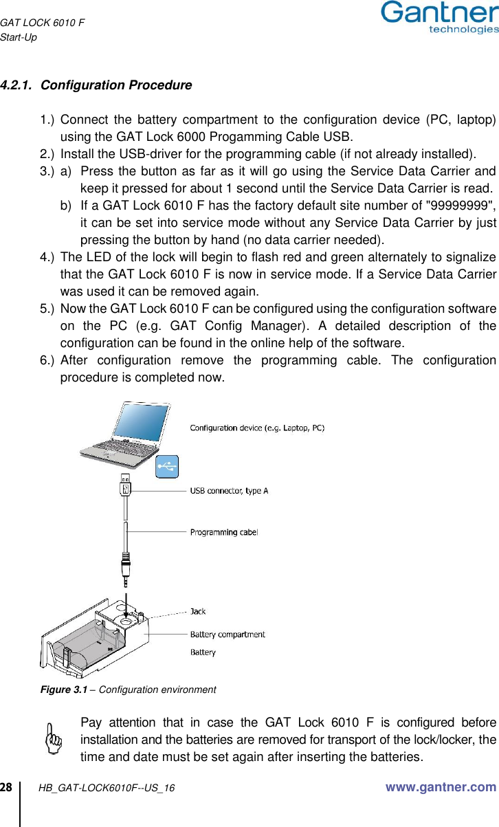 GAT LOCK 6010 F Start-Up  28 HB_GAT-LOCK6010F--US_16 www.gantner.com  4.2.1.  Configuration Procedure  1.) Connect  the  battery  compartment  to the  configuration  device  (PC, laptop) using the GAT Lock 6000 Progamming Cable USB. 2.) Install the USB-driver for the programming cable (if not already installed). 3.) a)  Press the button as far as it will go using the Service Data Carrier and keep it pressed for about 1 second until the Service Data Carrier is read.  b)  If a GAT Lock 6010 F has the factory default site number of &quot;99999999&quot;, it can be set into service mode without any Service Data Carrier by just pressing the button by hand (no data carrier needed). 4.) The LED of the lock will begin to flash red and green alternately to signalize that the GAT Lock 6010 F is now in service mode. If a Service Data Carrier was used it can be removed again. 5.) Now the GAT Lock 6010 F can be configured using the configuration software on  the  PC  (e.g.  GAT  Config  Manager).  A  detailed  description  of  the configuration can be found in the online help of the software. 6.) After  configuration  remove  the  programming  cable.  The  configuration procedure is completed now.     Figure 3.1 – Configuration environment    Pay  attention  that  in  case  the  GAT  Lock  6010  F  is  configured  before installation and the batteries are removed for transport of the lock/locker, the time and date must be set again after inserting the batteries. 