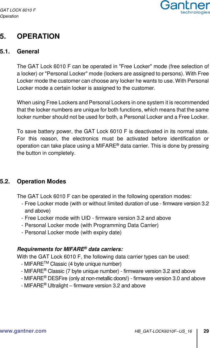 GAT LOCK 6010 F Operation www.gantner.com HB_GAT-LOCK6010F--US_16 29  5.  OPERATION  5.1.  General    The GAT Lock 6010 F can be operated in &quot;Free Locker&quot; mode (free selection of a locker) or &quot;Personal Locker&quot; mode (lockers are assigned to persons). With Free Locker mode the customer can choose any locker he wants to use. With Personal Locker mode a certain locker is assigned to the customer.    When using Free Lockers and Personal Lockers in one system it is recommended that the locker numbers are unique for both functions, which means that the same locker number should not be used for both, a Personal Locker and a Free Locker.        To save battery power, the GAT Lock 6010 F is deactivated in its normal state. For  this  reason,  the  electronics  must  be  activated  before  identification  or operation can take place using a MIFARE® data carrier. This is done by pressing the button in completely.    5.2.  Operation Modes  The GAT Lock 6010 F can be operated in the following operation modes:    - Free Locker mode (with or without limited duration of use - firmware version 3.2 and above)    - Free Locker mode with UID - firmware version 3.2 and above    - Personal Locker mode (with Programming Data Carrier)    - Personal Locker mode (with expiry date)     Requirements for MIFARE® data carriers: With the GAT Lock 6010 F, the following data carrier types can be used:    - MIFARETM Classic (4 byte unique number)    - MIFARE® Classic (7 byte unique number) - firmware version 3.2 and above    - MIFARE® DESFire (only at non-metallic doors!) - firmware version 3.0 and above    - MIFARE® Ultralight – firmware version 3.2 and above     