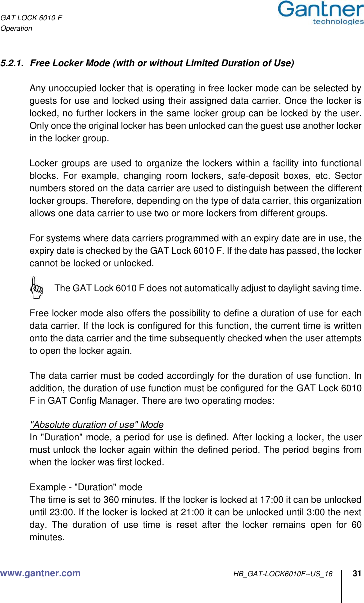 GAT LOCK 6010 F Operation www.gantner.com HB_GAT-LOCK6010F--US_16 31  5.2.1.  Free Locker Mode (with or without Limited Duration of Use)  Any unoccupied locker that is operating in free locker mode can be selected by guests for use and locked using their assigned data carrier. Once the locker is locked, no further lockers in the same locker group can be locked by the user. Only once the original locker has been unlocked can the guest use another locker in the locker group.  Locker groups are used to organize the lockers within a facility into functional blocks.  For  example,  changing  room  lockers,  safe-deposit  boxes,  etc.  Sector numbers stored on the data carrier are used to distinguish between the different locker groups. Therefore, depending on the type of data carrier, this organization allows one data carrier to use two or more lockers from different groups.  For systems where data carriers programmed with an expiry date are in use, the expiry date is checked by the GAT Lock 6010 F. If the date has passed, the locker cannot be locked or unlocked.   The GAT Lock 6010 F does not automatically adjust to daylight saving time.  Free locker mode also offers the possibility to define a duration of use for each data carrier. If the lock is configured for this function, the current time is written onto the data carrier and the time subsequently checked when the user attempts to open the locker again.  The data carrier must be coded accordingly for the duration of use function. In addition, the duration of use function must be configured for the GAT Lock 6010 F in GAT Config Manager. There are two operating modes:  &quot;Absolute duration of use&quot; Mode  In &quot;Duration&quot; mode, a period for use is defined. After locking a locker, the user must unlock the locker again within the defined period. The period begins from when the locker was first locked.  Example - &quot;Duration&quot; mode The time is set to 360 minutes. If the locker is locked at 17:00 it can be unlocked until 23:00. If the locker is locked at 21:00 it can be unlocked until 3:00 the next day.  The  duration  of  use  time  is  reset  after  the  locker  remains  open  for  60 minutes.  