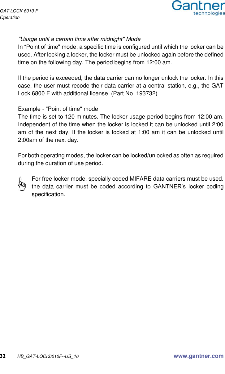 GAT LOCK 6010 F Operation  32 HB_GAT-LOCK6010F--US_16 www.gantner.com  &quot;Usage until a certain time after midnight&quot; Mode In “Point of time&quot; mode, a specific time is configured until which the locker can be used. After locking a locker, the locker must be unlocked again before the defined  time on the following day. The period begins from 12:00 am.  If the period is exceeded, the data carrier can no longer unlock the locker. In this case, the user must recode their data carrier at a central station, e.g., the GAT Lock 6800 F with additional license  (Part No. 193732).   Example - &quot;Point of time&quot; mode The time is set to 120 minutes. The locker usage period begins from 12:00 am. Independent of the time when the locker is locked it can be unlocked until 2:00 am of the next day. If the locker is locked at 1:00 am it can be unlocked until 2:00am of the next day.  For both operating modes, the locker can be locked/unlocked as often as required during the duration of use period.  For free locker mode, specially coded MIFARE data carriers must be used. the  data  carrier  must  be  coded  according  to  GANTNER’s  locker  coding specification.       